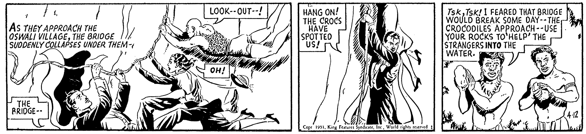 Slope OCR: 41 AS THEY APPROACH THE OSWALI VILLAGETHE BRIDGE SUDDENLY COLLAPSES UNDER THEM- THE BRIDGE-- LOOK--OUT--! OH! HANG ON! THE CROCS HAVE SPOTTED US! Copr 1951World rights reserved : TskTsk! I FEARED THAT BRIDGE WOULD BREAK SOME DAY--THE CROCODILES APPROACH--USE YOUR ROCKS TO HELP' THE STRANGERS INTO THE WATER. 4-12 41 AS THEY APPROACH THE OSWALI VILLAGETHE BRIDGE SUDDENLY COLLAPSES UNDER THEM THE BRIDGE- LOOK -- OUT-- ! OH ! HANG ON ! THE CROCS HAVE SPOTTED US ! Copr 1951King Features SyndicateWorld rights reserved : TskTsk ! I FEARED THAT BRIDGE WOULD BREAK SOME DAY -- THE CROCODILES APPROACH -- USE YOUR ROCKS TO HELP ' THE STRANGERS INTO THE WATER . 4-12