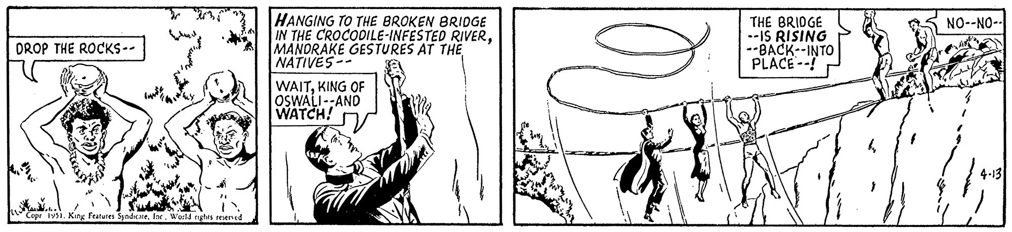 Thumb OCR: DROP THE ROCKS-- KE Copr 1951. King Features Syndicate. IncWorld rights reserved HANGING TO THE BROKEN BRIDGE IN THE CROCODILE-INFESTED RIVERMANDRAKE GESTURES AT THE NATIVES-- WAITKING OF OSWALI--AND WATCH! 29²) THE BRIDGE --IS RISING --BACK--INTO PLACE--! NO--NO- 4-13 DROP THE ROCKS- KE Copr 1951. King Features Syndicate . IncWorld rights reserved HANGING TO THE BROKEN BRIDGE IN THE CROCODILE - INFESTED RIVERMANDRAKE GESTURES AT THE NATIVES- WAITKING OF OSWALI -- AND WATCH ! 29² ) THE BRIDGE --IS RISING --BACK -- INTO PLACE-- ! NO -- NO 4-13