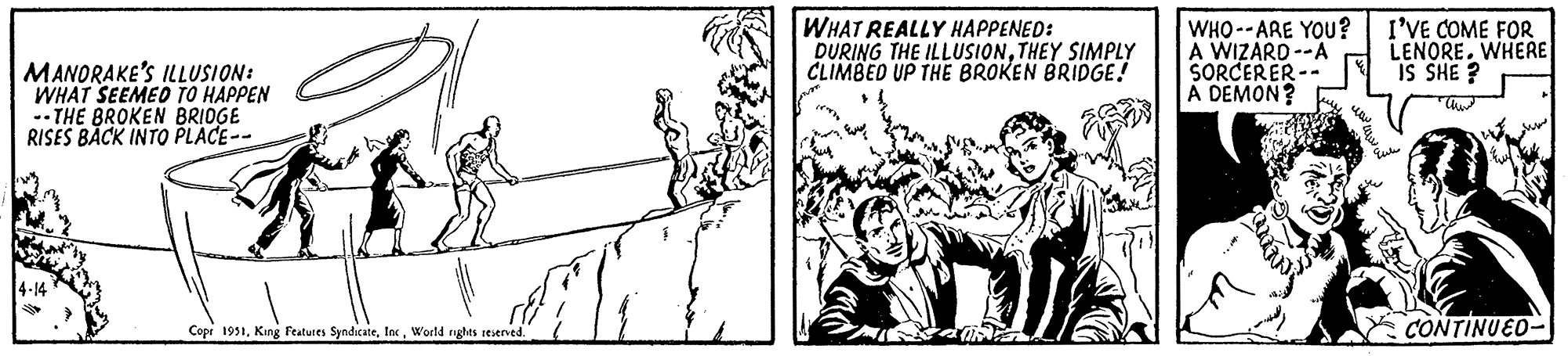 Drawing OCR: MANORAKE'S ILLUSION: WHAT SEEMED TO HAPPEN -THE BROKEN BRIDGE RISES BACK INTO PLACE-- .. 4-14 FN Copr 1951World rights reserved. WHAT REALLY HAPPENED: DURING THE ILLUSIONTHEY SIMPLY CLIMBED UP THE BROKEN BRIDGE! from sur WHO ARE YOU? A WIZARD--A SORCERER-- A DEMON? - mm.com I'VE COME FOR LENORE. WHERE IS SHE? Cur Eut CONTINUED MANORAKE'S ILLUSION : WHAT SEEMED TO HAPPEN -THE BROKEN BRIDGE RISES BACK INTO PLACE- .. 4-14 FN Copr 1951King Features SyndicateWorld rights reserved . WHAT REALLY HAPPENED : DURING THE ILLUSIONTHEY SIMPLY CLIMBED UP THE BROKEN BRIDGE ! from sur WHO ARE YOU ? A WIZARD -- A SORCERER- A DEMON ? - mm.com I'VE COME FOR LENORE . WHERE IS SHE ? Cur Eut CONTINUED