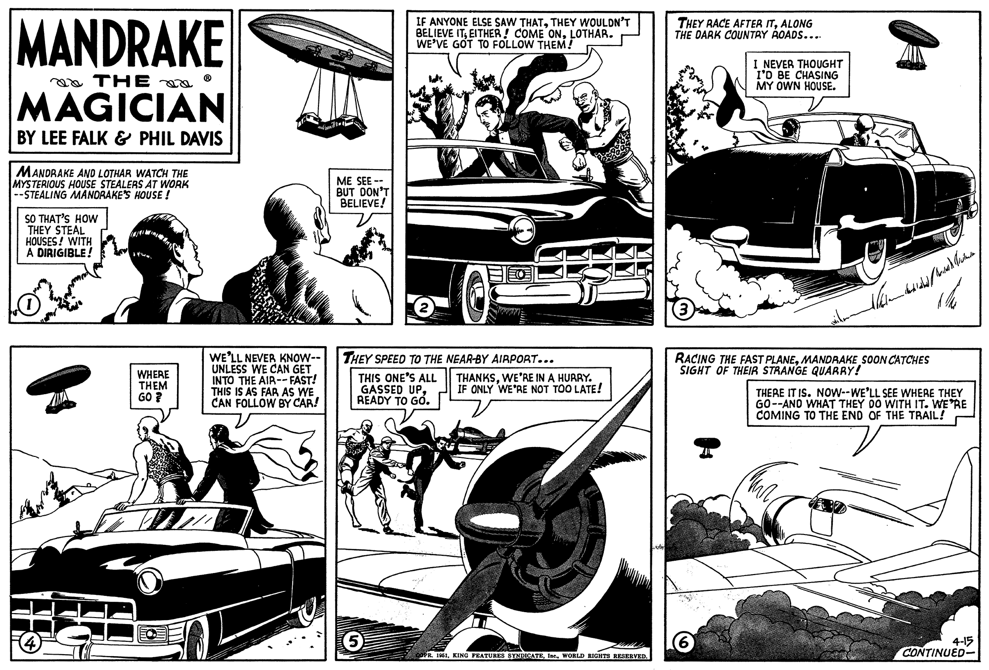Wheel OCR: MANDRAKE THE MAGICIAN BY LEE FALK & PHIL DAVIS MANDRAKE AND LOTHAR WATCH THE MYSTERIOUS HOUSE STEALERS AT WORK --STEALING MANDRAKE'S HOUSE ! SO THAT'S HOW THEY STEAL HOUSES! WITH A DIRIGIBLE! WHERE THEM GO? WE'LL NEVER KNOW-- UNLESS WE CAN GET INTO THE AIR--FAST! THIS IS AS FAR AS WE CAN FOLLOW BY CAR! ME SEE -- BUT DON'T BELIEVE! IF ANYONE ELSE SAW THATTHEY WOULDN'T BELIEVE ITLOTHAR. WE'VE GOT TO FOLLOW THEM! 5 2 BO THEY SPEED TO THE NEAR-BY AIRPORT... THIS ONE'S ALL GASSED UPREADY TO GO. THANKSWE'RE IN A HURRY. IF ONLY WE'RE NOT TOO LATE! COPR. 1951WORLD RIGHTS RESERVED. sexta THEY RACE AFTER ITALONG THE DARK COUNTRY ROADS.... I NEVER THOUGHT I'D BE CHASING MY OWN HOUSE. 6 RACING THE FAST PLANEMANDRAKE SOON CATCHES SIGHT OF THEIR STRANGE QUARRY! Walan dediled with Michae 166 THERE IT IS. NOW--WE'LL SEE WHERE THEY GO--AND WHAT THEY DO WITH IT. WE'RE COMING TO THE END OF THE TRAIL! Tha a 4-15 CONTINUED- MANDRAKE THE MAGICIAN BY LEE FALK & PHIL DAVIS MANDRAKE AND LOTHAR WATCH THE MYSTERIOUS HOUSE STEALERS AT WORK --STEALING MANDRAKE'S HOUSE ! SO THAT'S HOW THEY STEAL HOUSES ! WITH A DIRIGIBLE ! WHERE THEM GO ? WE'LL NEVER KNOW- UNLESS WE CAN GET INTO THE AIR -- FAST ! THIS IS AS FAR AS WE CAN FOLLOW BY CAR ! ME SEE -- BUT DON'T BELIEVE ! IF ANYONE ELSE SAW THATTHEY WOULDN'T BELIEVE ITEITHER ! COME ONLOTHAR . WE'VE GOT TO FOLLOW THEM ! 5 2 BO THEY SPEED TO THE NEAR - BY AIRPORT ... THIS ONE'S ALL GASSED UPREADY TO GO . THANKSWE'RE IN A HURRY . IF ONLY WE'RE NOT TOO LATE ! COPR . 1951KING FEATURES SYNDICATEWORLD RIGHTS RESERVED . sexta THEY RACE AFTER ITALONG THE DARK COUNTRY ROADS .... I NEVER THOUGHT I'D BE CHASING MY OWN HOUSE . 6 RACING THE FAST PLANEMANDRAKE SOON CATCHES SIGHT OF THEIR STRANGE QUARRY ! Walan dediled with Michae 166 THERE IT IS . NOW -- WE'LL SEE WHERE THEY GO -- AND WHAT THEY DO WITH IT . WE'RE COMING TO THE END OF THE TRAIL ! Tha a 4-15 CONTINUED