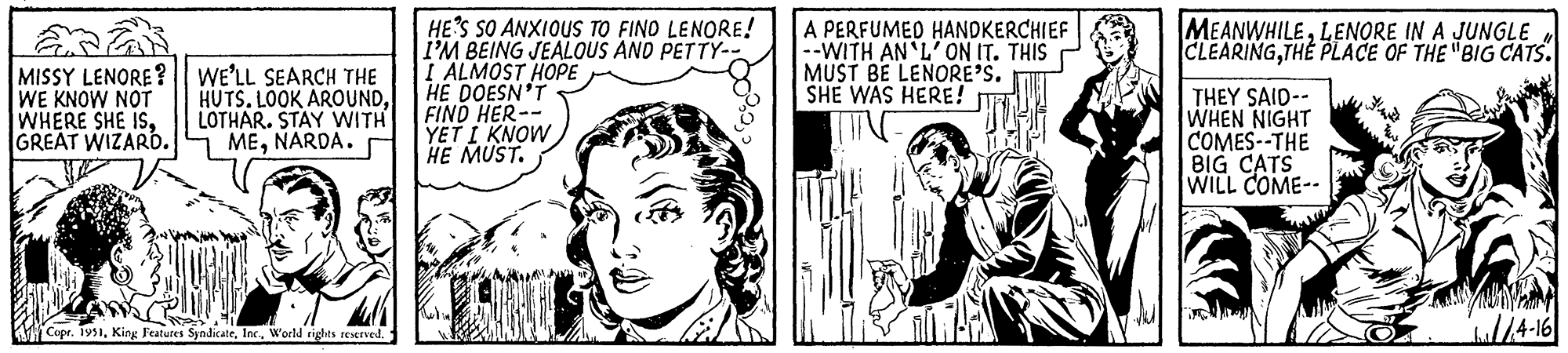 Mammal OCR: MISSY LENORE? || WE'LL SEARCH THE WE KNOW NOT WHERE SHE ISGREAT WIZARD. HUTS. LOOK AROUNDLOTHAR. STAY WITH MENARDA. Copr. 1951World rights reserved. HE'S SO ANXIOUS TO FIND LENORE! I'M BEING JEALOUS AND PETTY-- I ALMOST HOPE HE DOESN'T FIND HER-- YET I KNOW HE MUST. A PERFUMED HANDKERCHIEF --WITH AN'L' ON IT. THIS MUST BE LENORE'S. SHE WAS HERE! MEANWHILELENORE IN A JUNGLE CLEARINGTHE PLACE OF THE "BIG CATS. THEY SAID-- WHEN NIGHT COMES--THE BIG CATS WILL COME-- //4-16 MISSY LENORE ? || WE'LL SEARCH THE WE KNOW NOT WHERE SHE ISGREAT WIZARD . HUTS . LOOK AROUNDLOTHAR . STAY WITH MENARDA . Copr . 1951King Features SyndicateWorld rights reserved . HE'S SO ANXIOUS TO FIND LENORE ! I'M BEING JEALOUS AND PETTY- I ALMOST HOPE HE DOESN'T FIND HER- YET I KNOW HE MUST . A PERFUMED HANDKERCHIEF --WITH AN'L ' ON IT . THIS MUST BE LENORE'S . SHE WAS HERE ! MEANWHILELENORE IN A JUNGLE CLEARINGTHE PLACE OF THE " BIG CATS . THEY SAID- WHEN NIGHT COMES -- THE BIG CATS WILL COME- // 4-16