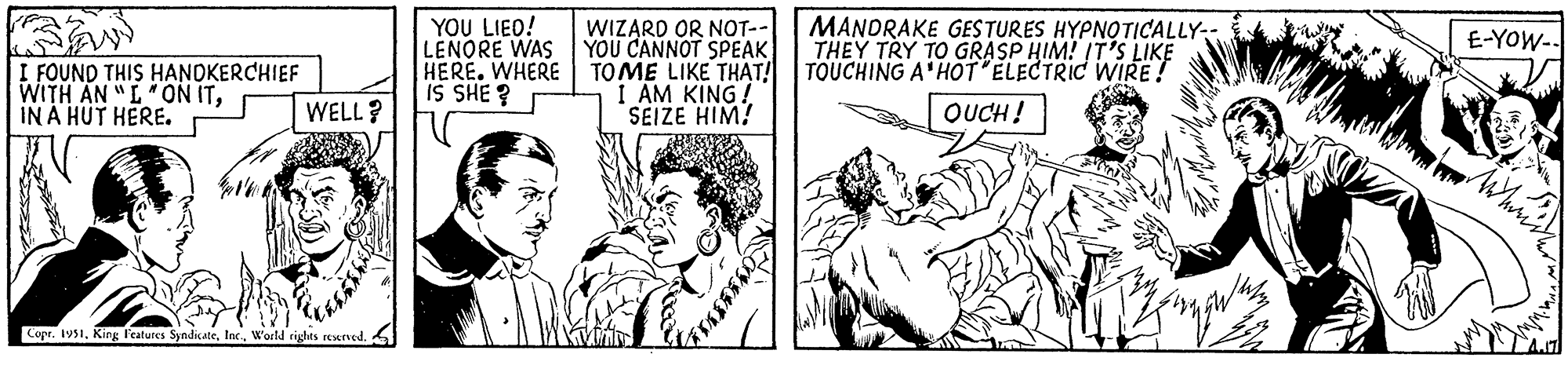 Art OCR: I FOUND THIS HANDKERCHIEF WITH AN "L" ON ITIN A HUT HERE. WELL? Copr. 1951W'orld rights reserved. YOU LIED! LENORE WAS HERE. WHERE IS SHE? WIZARD OR NOT-- YOU CANNOT SPEAK TOME LIKE THAT! I AM KING! SEIZE HIM! MANDRAKE GESTURES HYPNOTICALLY-- THEY TRY TO GRASP HIM! IT'S LIKE TOUCHING A HOT "ELECTRIC WIRE! OUCH! 32 E-YOW- Vähäin I FOUND THIS HANDKERCHIEF WITH AN " L " ON ITIN A HUT HERE . WELL ? Copr . 1951King Features SyndicateW'orld rights reserved . YOU LIED ! LENORE WAS HERE . WHERE IS SHE ? WIZARD OR NOT- YOU CANNOT SPEAK TOME LIKE THAT ! I AM KING ! SEIZE HIM ! MANDRAKE GESTURES HYPNOTICALLY- THEY TRY TO GRASP HIM ! IT'S LIKE TOUCHING A HOT " ELECTRIC WIRE ! OUCH ! 32 E - YOW Vähäin
