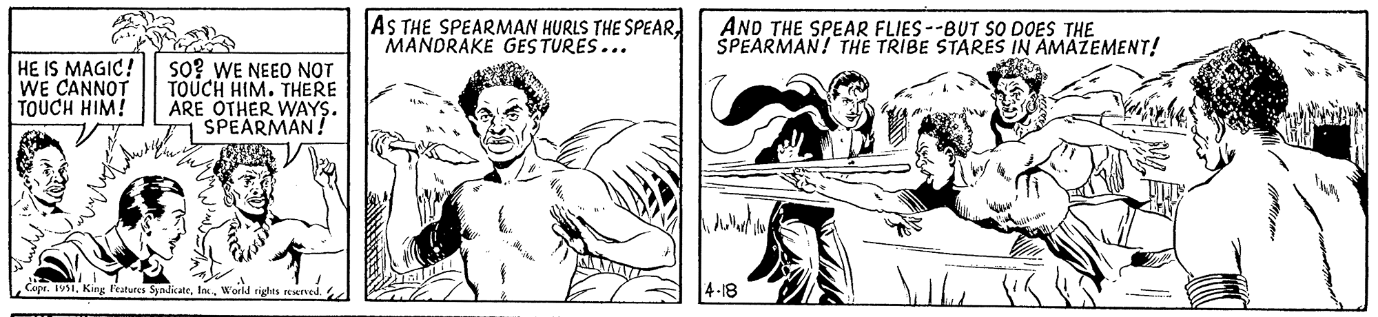 Finger OCR: HE IS MAGIC! WE CANNOT TOUCH HIM! SO? WE NEED NOT TOUCH HIM. THERE ARE OTHER WAYS. SPEARMAN! Copr. 1951World rights reserved. AS THE SPEARMAN HURLS THE SPEAR MANDRAKE GESTURES... illette AND THE SPEAR FLIES--BUT SO DOES THE SPEARMAN! THE TRIBE STARES IN AMAZEMENT! dollard 4-18 Silbe HE IS MAGIC ! WE CANNOT TOUCH HIM ! SO ? WE NEED NOT TOUCH HIM . THERE ARE OTHER WAYS . SPEARMAN ! Copr . 1951King Features SyndicateWorld rights reserved . AS THE SPEARMAN HURLS THE SPEAR MANDRAKE GESTURES ... illette AND THE SPEAR FLIES -- BUT SO DOES THE SPEARMAN ! THE TRIBE STARES IN AMAZEMENT ! dollard 4-18 Silbe