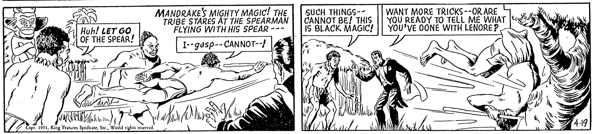 Illustration OCR: Huh! LET GO. OF THE SPEAR! MANDRAKE'S MIGHTY MAGIC! THE TRIBE STARES AT THE SPEARMAN FLYING WITH HIS SPEAR I--gasp--CANNOT--! JANET/? Copr. 1951World rights reserved. SMK SUCH THINGS-- CANNOT BE! THIS IS BLACK MAGIC! sche WANT MORE TRICKS --OR ARE YOU READY TO TELL ME WHAT YOU'VE DONE WITH LENORE???? Sunshindw 4.19 Huh ! LET GO . OF THE SPEAR ! MANDRAKE'S MIGHTY MAGIC ! THE TRIBE STARES AT THE SPEARMAN FLYING WITH HIS SPEAR I -- gasp -- CANNOT-- ! JANET / ? Copr . 1951King Features SyndicateWorld rights reserved . SMK SUCH THINGS- CANNOT BE ! THIS IS BLACK MAGIC ! sche WANT MORE TRICKS --OR ARE YOU READY TO TELL ME WHAT YOU'VE DONE WITH LENORE ???? Sunshindw 4.19
