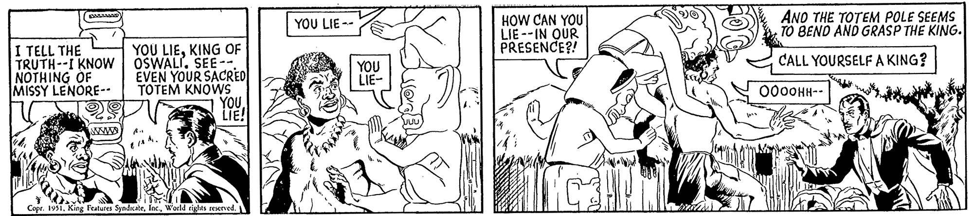 Happy OCR: I TELL THE TRUTH--I KNOW NOTHING OF MISSY LENORE-- www YOU LIEKING OF OSWALI. SEE-- EVEN YOUR SACRED TOTEM KNOWS YOULIE! Copr. 1951World rights reserved. YOU LIE -- YOU LIE- JUU HOW CAN YOU LIE--IN OUR PRESENCE?! CH AND THE TOTEM POLE SEEMS TO BEND AND GRASP THE KING. CALL YOURSELF A KING? ??????-- I TELL THE TRUTH -- I KNOW NOTHING OF MISSY LENORE- www YOU LIEKING OF OSWALI . SEE- EVEN YOUR SACRED TOTEM KNOWS YOULIE ! Copr . 1951King Features SyndicateWorld rights reserved . YOU LIE -- YOU LIE JUU HOW CAN YOU LIE -- IN OUR PRESENCE ?! CH AND THE TOTEM POLE SEEMS TO BEND AND GRASP THE KING . CALL YOURSELF A KING ? ??????-