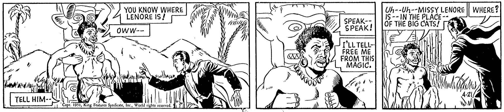 Font OCR: TELL HIM-- YOU KNOW WHERE LENORE IS! OWW-- Copr. 1951World rights reserved. www Shrin SPEAK-- SPEAK! I'LL TELL- FREE ME FROM THIS MAGIC. Uh--Uh--MISSY LENORE WHERE? IS--IN THE PLACE -- OF THE BIG CATS! Bandar 4-21/ TELL HIM- YOU KNOW WHERE LENORE IS ! OWW- Copr . 1951King Features SyndicateWorld rights reserved . www Shrin SPEAK- SPEAK ! I'LL TELL FREE ME FROM THIS MAGIC . Uh -- Uh -- MISSY LENORE WHERE ? IS -- IN THE PLACE -- OF THE BIG CATS ! Bandar 4-21 /