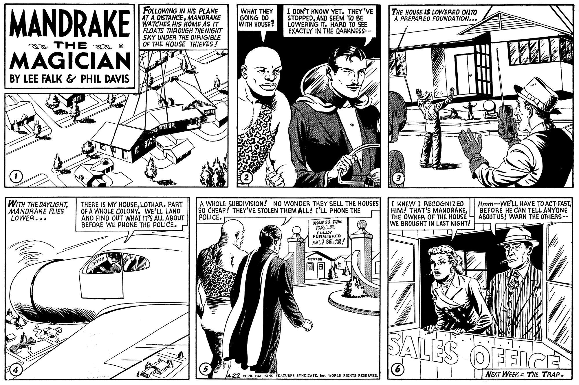 Comic book OCR: MANDRAKE THE MAGICIAN BY LEE FALK & PHIL DAVIS O WITH THE DAYLIGHTMANDRAKE FLIES LOWER... FOLLOWING IN HIS PLANE AT A DISTANCEMANDRAKE WATCHES HIS HOME AS IT FLOATS THROUGH THE NIGHT SKY UNDER THE DIRIGIBLE OF THE HOUSE THIEVES! THERE IS MY HOUSELOTHAR. PART OF A WHOLE COLONY. WE'LL LAND AND FIND OUT WHAT IT'S ALL ABOUT BEFORE WE PHONE THE POLICE. 6001 WHAT THEY GOING DO WITH HOUSE? I DON'T KNOW YET. THEY'VE STOPPEDAND SEEM TO BE LOWERING IT. HARD TO SEE EXACTLY IN THE DARKNESS-- A WHOLE SUBDIVISION! NO WONDER THEY SELL THE HOUSES SO CHEAP! THEY'VE STOLEN THEM ALL! I'LL PHONE THE POLICE. O HOUSES FOR SALE FULLY FURNISHED HALF PRICE! OFFICE 4-22 COPR. 1951WORLD RIGHTS RESERVED. THE HOUSE IS LOWERED ONTO A PREPARED FOUNDATION... I KNEW I RECOGNIZED HIM! THAT'S MANDRAKETHE OWNER OF THE HOUSE WE BROUGHT IN LAST NIGHT! 217 Hmm--WE'LL HAVE TO ACT FASTBEFORE HE CAN TELL ANYONE ABOUT US! WARN THE OTHERS -- SALES OFFICE 6 NEXT WEEK THE TRAP. MANDRAKE THE MAGICIAN BY LEE FALK & PHIL DAVIS O WITH THE DAYLIGHTMANDRAKE FLIES LOWER ... FOLLOWING IN HIS PLANE AT A DISTANCEMANDRAKE WATCHES HIS HOME AS IT FLOATS THROUGH THE NIGHT SKY UNDER THE DIRIGIBLE OF THE HOUSE THIEVES ! THERE IS MY HOUSELOTHAR . PART OF A WHOLE COLONY . WE'LL LAND AND FIND OUT WHAT IT'S ALL ABOUT BEFORE WE PHONE THE POLICE . 6001 WHAT THEY GOING DO WITH HOUSE ? I DON'T KNOW YET . THEY'VE STOPPEDAND SEEM TO BE LOWERING IT . HARD TO SEE EXACTLY IN THE DARKNESS- A WHOLE SUBDIVISION ! NO WONDER THEY SELL THE HOUSES SO CHEAP ! THEY'VE STOLEN THEM ALL ! I'LL PHONE THE POLICE . O HOUSES FOR SALE FULLY FURNISHED HALF PRICE ! OFFICE 4-22 COPR . 1951KING FEATURES SYNDICATEWORLD RIGHTS RESERVED . THE HOUSE IS LOWERED ONTO A PREPARED FOUNDATION ... I KNEW I RECOGNIZED HIM ! THAT'S MANDRAKETHE OWNER OF THE HOUSE WE BROUGHT IN LAST NIGHT ! 217 Hmm -- WE'LL HAVE TO ACT FASTBEFORE HE CAN TELL ANYONE ABOUT US ! WARN THE OTHERS -- SALES OFFICE 6 NEXT WEEK THE TRAP .
