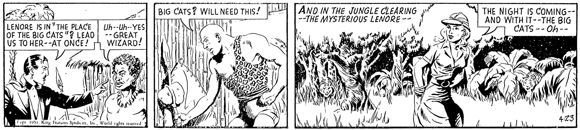 Illustration OCR: LENORE IS IN "THE PLACE OF THE BIG CATS"? LEAD US TO HER--AT ONCE! Uh--Uh--YES - GREAT WIZARD! Copr 1951World rights reserved BIG CATS? WILL NEED THIS! AND IN THE JUNGLE CLEARING --THE MYSTERIOUS LENORE - THE NIGHT IS COMING-- AND WITH IT--THE BIG CATS --Oh-- 4.23 LENORE IS IN " THE PLACE OF THE BIG CATS " ? LEAD US TO HER -- AT ONCE ! Uh -- Uh -- YES - GREAT WIZARD ! Copr 1951King Features SyndicateWorld rights reserved BIG CATS ? WILL NEED THIS ! AND IN THE JUNGLE CLEARING --THE MYSTERIOUS LENORE - THE NIGHT IS COMING- AND WITH IT -- THE BIG CATS --Oh- 4.23