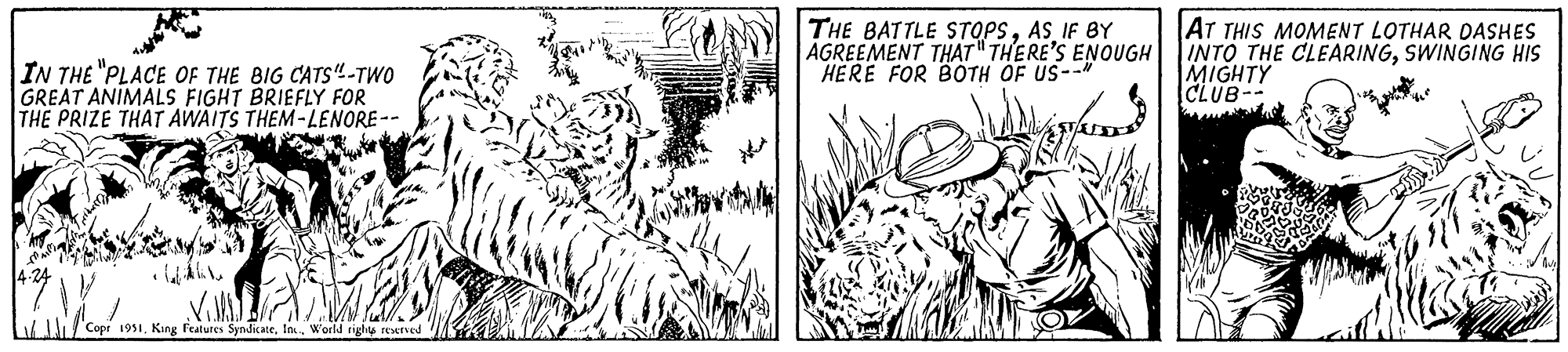 Adaptation OCR: IN THE "PLACE OF THE BIG CATS"-TWO GREAT ANIMALS FIGHT BRIEFLY FOR THE PRIZE THAT AWAITS THEM-LENORE-- 4.24 | V Vill Copr 1951World rights reserved THE BATTLE STOPSAS IF BY AGREEMENT THAT THERE'S ENOUGH HERE FOR BOTH OF US--" pferd AT THIS MOMENT LOTHAR DASHES INTO THE CLEARINGSWINGING HIS MIGHTY CLUB-- IN THE " PLACE OF THE BIG CATS " -TWO GREAT ANIMALS FIGHT BRIEFLY FOR THE PRIZE THAT AWAITS THEM - LENORE- 4.24 | V Vill Copr 1951King Features SyndicateWorld rights reserved THE BATTLE STOPSAS IF BY AGREEMENT THAT THERE'S ENOUGH HERE FOR BOTH OF US-- " pferd AT THIS MOMENT LOTHAR DASHES INTO THE CLEARINGSWINGING HIS MIGHTY CLUB-