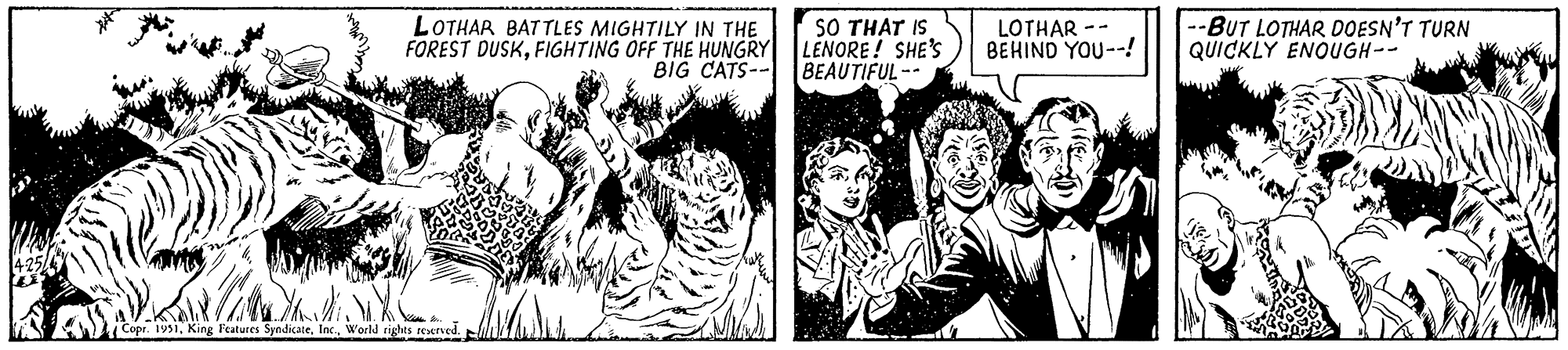 Comic book OCR: 4-25 LOTHAR BATTLES MIGHTILY IN THE FOREST DUSKFIGHTING OFF THE HUNGRY BIG CATS-- ANC Copr. 1951World rights reserved. SO THAT IS LENORE! SHE'S BEAUTIFUL-- LOTHAR BEHIND YOU-- --BUT LOTHAR DOESN'T TURN QUICKLY ENOUGH-- 4-25 LOTHAR BATTLES MIGHTILY IN THE FOREST DUSKFIGHTING OFF THE HUNGRY BIG CATS- ANC Copr . 1951King Features SyndicateWorld rights reserved . SO THAT IS LENORE ! SHE'S BEAUTIFUL- LOTHAR BEHIND YOU- --BUT LOTHAR DOESN'T TURN QUICKLY ENOUGH-