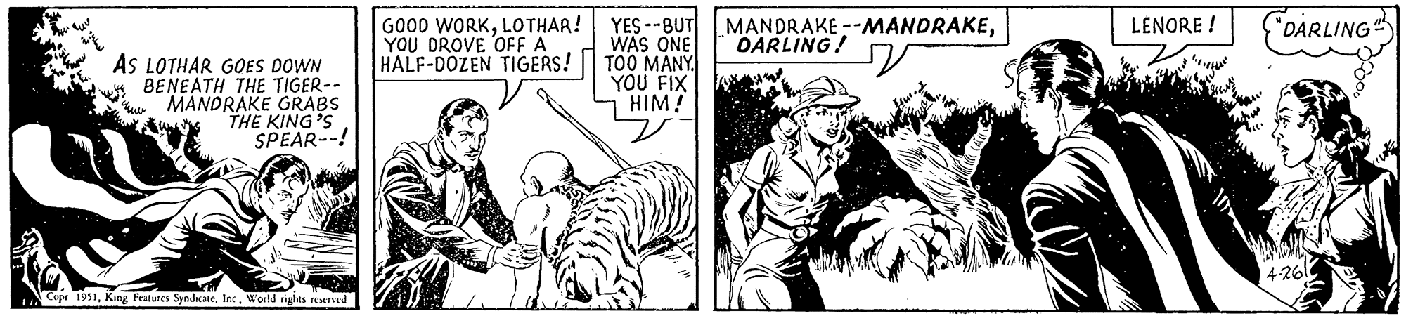 Cartoon OCR: 11AS LOTHAR GOES DOWN BENEATH THE TIGER-- MANDRAKE GRABS THE KING'S SPEAR--! www Copr 1951World rights reserved GOOD WORKLOTHAR! YOU DROVE OFF A HALF-DOZEN TIGERS! YES--BUT WAS ONE TOO MANY YOU FIX HIM! MANDRAKE--MANDRAKEDARLING! LENORE! "DARLING" 4-261 11AS LOTHAR GOES DOWN BENEATH THE TIGER- MANDRAKE GRABS THE KING'S SPEAR-- ! www Copr 1951King Features SyndicateWorld rights reserved GOOD WORKLOTHAR ! YOU DROVE OFF A HALF - DOZEN TIGERS ! YES -- BUT WAS ONE TOO MANY YOU FIX HIM ! MANDRAKE -- MANDRAKEDARLING ! LENORE ! " DARLING " 4-261