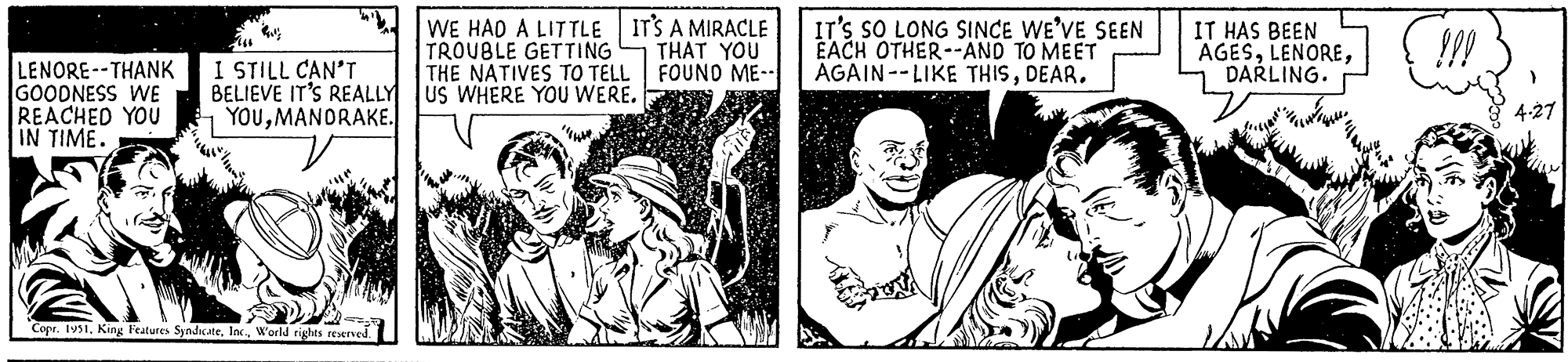 Gesture OCR: (66 LENORE--THANK I STILL CAN'T GOODNESS WE BELIEVE IT'S REALLY REACHED YOU IN TIME. YOUMANDRAKE. Copr. 1951World rights reserved. WE HAD A LITTLE TROUBLE GETTING THE NATIVES TO TELL US WHERE YOU WERE. IT'S A MIRACLE THAT YOU FOUND ME-- IT'S SO LONG SINCE WE'VE SEEN EACH OTHER--AND TO MEET AGAIN--LIKE THISDEAR. IT HAS BEEN AGESDARLING. !!! 4.27 ( 66 LENORE -- THANK I STILL CAN'T GOODNESS WE BELIEVE IT'S REALLY REACHED YOU IN TIME . YOUMANDRAKE . Copr . 1951King Features SyndicateWorld rights reserved . WE HAD A LITTLE TROUBLE GETTING THE NATIVES TO TELL US WHERE YOU WERE . IT'S A MIRACLE THAT YOU FOUND ME- IT'S SO LONG SINCE WE'VE SEEN EACH OTHER -- AND TO MEET AGAIN -- LIKE THISDEAR . IT HAS BEEN AGESDARLING . !!! 4.27