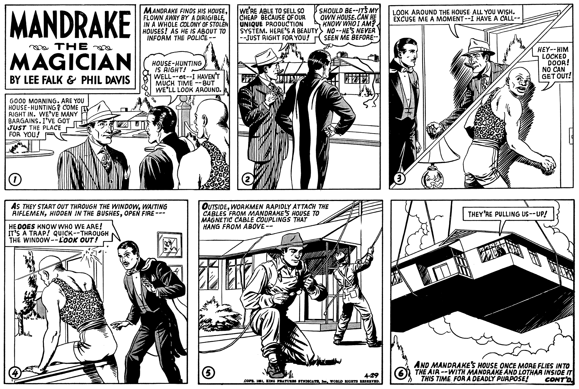 Cartoon OCR: MANDRAKE THE MAGICIAN BY LEE FALK & PHIL DAVIS GOOD MORNING. ARE YOU HOUSE-HUNTING? COME RIGHT IN. WE'VE MANY BARGAINS. I'VE GOT JUST THE PLACE FOR YOU! MANDRAKE FINDS HIS HOUSEIN A WHOLE COLONY OF STOLEN HOUSES! AS HE IS ABOUT TO INFORM THE POLICE -- HE DOES KNOW WHO WE ARE! IT'S A TRAP! QUICK--THROUGH THE WINDOW--LOOK OUT! HOUSE-HUNTING IS RIGHT! WELL--er--I HAVEN'T MUCH TIME -- BUT WE'LL LOOK AROUND. O AS THEY START OUT THROUGH THE WINDOWWAITING RIFLEMENOPEN FIRE --- WE'RE ABLE TO SELL SO CHEAP BECAUSE OF OUR UNIQUE PRODUCTION SYSTEM. HERE'S A BEAUTY --JUST RIGHT FOR YOU! 3 SHOULD BE--IT'S MY OWN HOUSE.CAN HE KNOW WHO I AM? NO--HE'S NEVER SEEN ME BEFORE-- OUTSIDEWORKMEN RAPIDLY ATTACH THE CABLES FROM MANDRAKE'S HOUSE TO MAGNETIC CABLE COUPLINGS THAT HANG FROM ABOVE-- 4-29 COPB. 101WORLD RIGHTS RESERVED. LOOK AROUND THE HOUSE ALL YOU WISH. EXCUSE ME A MOMENT--I HAVE A CALL-- HEY-- HIM LOCKED DOOR! NAKA BOLN NO CAN GET OUT! THEY'RE PULLING US--UP! AND MANDRAKE'S HOUSE ONCE MORE FLIES INTO THE AIR--WITH MANDRAKE AND LOTHAR INSIDE IT THIS TIME FOR A DEADLY PURPOSE! CONT'D MANDRAKE THE MAGICIAN BY LEE FALK & PHIL DAVIS GOOD MORNING . ARE YOU HOUSE - HUNTING ? COME RIGHT IN . WE'VE MANY BARGAINS . I'VE GOT JUST THE PLACE FOR YOU ! MANDRAKE FINDS HIS HOUSEFLOWN AWAY BY A DIRIGIBLEIN A WHOLE COLONY OF STOLEN HOUSES ! AS HE IS ABOUT TO INFORM THE POLICE -- HE DOES KNOW WHO WE ARE ! IT'S A TRAP ! QUICK -- THROUGH THE WINDOW -- LOOK OUT ! HOUSE - HUNTING IS RIGHT ! WELL -- er -- I HAVEN'T MUCH TIME -- BUT WE'LL LOOK AROUND . O AS THEY START OUT THROUGH THE WINDOWWAITING RIFLEMENHIDDEN IN THE BUSHESOPEN FIRE --- WE'RE ABLE TO SELL SO CHEAP BECAUSE OF OUR UNIQUE PRODUCTION SYSTEM . HERE'S A BEAUTY --JUST RIGHT FOR YOU ! 3 SHOULD BE -- IT'S MY OWN HOUSE.CAN HE KNOW WHO I AM ? NO -- HE'S NEVER SEEN ME BEFORE- OUTSIDEWORKMEN RAPIDLY ATTACH THE CABLES FROM MANDRAKE'S HOUSE TO MAGNETIC CABLE COUPLINGS THAT HANG FROM ABOVE- 4-29 COPB . 101KING PRATURES SYNDICATEWORLD RIGHTS RESERVED . LOOK AROUND THE HOUSE ALL YOU WISH . EXCUSE ME A MOMENT -- I HAVE A CALL- HEY-- HIM LOCKED DOOR ! NAKA BOLN NO CAN GET OUT ! THEY'RE PULLING US -- UP ! AND MANDRAKE'S HOUSE ONCE MORE FLIES INTO THE AIR -- WITH MANDRAKE AND LOTHAR INSIDE IT THIS TIME FOR A DEADLY PURPOSE ! CONT'D