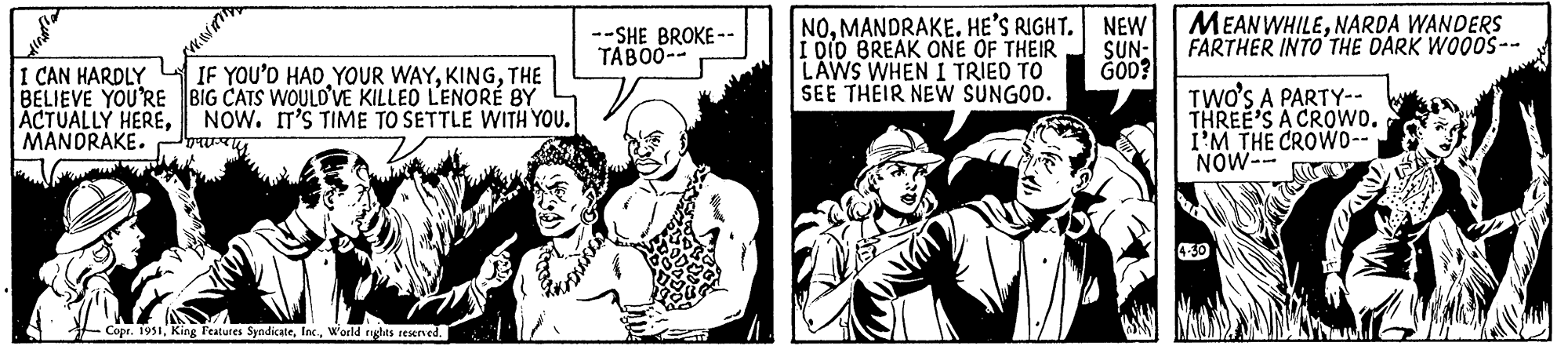 Sleeve OCR: K I CAN HARDLY IF YOU'D HAD YOUR WAYTHE BELIEVE YOU'RE BIG CATS WOULD'VE KILLED LENORÉ BY ACTUALLY HERENOW. IT'S TIME TO SETTLE WITH YOU. MANDRAKE. Copr. 1951World rights reserved. --SHE BROKE-- TABOO-- NOMANDRAKE. HE'S RIGHT. I DID BREAK ONE OF THEIR LAWS WHEN I TRIED TO SEE THEIR NEW SUNGOD. NEW SUN- GOD? MEANWHILENARDA WANDERS FARTHER INTO THE DARK WOODS-- TWO'S A PARTY-- THREE'S A CROWD. I'M THE CROWD-- NOW-- K I CAN HARDLY IF YOU'D HAD YOUR WAYTHE BELIEVE YOU'RE BIG CATS WOULD'VE KILLED LENORÉ BY ACTUALLY HERENOW . IT'S TIME TO SETTLE WITH YOU . MANDRAKE . Copr . 1951King Features SyndicateWorld rights reserved . --SHE BROKE- TABOO- NOMANDRAKE . HE'S RIGHT . I DID BREAK ONE OF THEIR LAWS WHEN I TRIED TO SEE THEIR NEW SUNGOD . NEW SUN GOD ? MEANWHILENARDA WANDERS FARTHER INTO THE DARK WOODS- TWO'S A PARTY- THREE'S A CROWD . I'M THE CROWD- NOW-