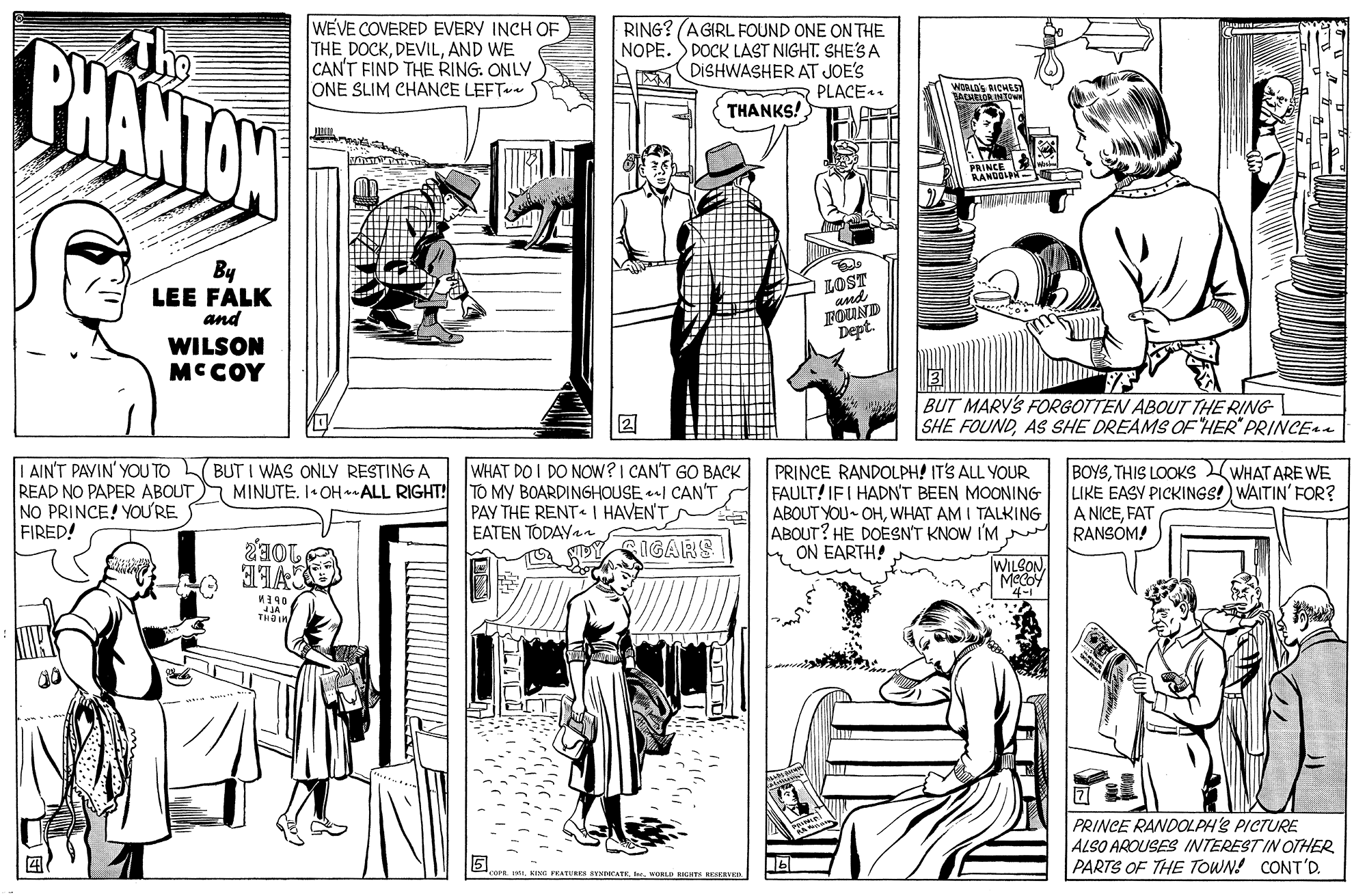Style OCR: PHANTON WEVE COVERED EVERY INCH OF THE DOCKAND WE CAN'T FIND THE RING. ONLY ONE SLIM CHANCE LEFT RING? (AGIRL FOUND ONE ON THE NOPE. S DOCK LAST NIGHT. SHES A DISHWASHER AT JOE'S PLACE. THANKS! PRINCE BANDOLD- By LEE FALK and A LOST Dept. WILSON MCCOY BUT MARYS FORGOTTEN ABOUT THE RING SHE FOUNDAS SHE DREAMS OF HER" PRINCEaa | AIN'T PAVIN' YOU TO BUT I WAS ONLY RESTING A READ NO PAPER ABOUT MINUTE. I• OH*ALL RIGHT! TO MY BOARDINGHOUSE I CAN'T NO PRINCE! YOUURE FIRED! WHAT DO I DO NOW?I CAN'T GO BACK PRINCE RANDOLPH! IT'S ALL YOUR FAULT! IFI HADNT BEEN MOONING ABOUT YOU OHWHAT AM I TALKING ABOUT? HE DOESN'T KNOW I'M ON EARTH! BOYSTHIS LOOKS WHAT ARE WE LIKE EASY PICKINGS! WAITIN' FOR? A NICEFAT RANSOM! PAY THE RENT I HAVEN'T EATEN TODAYan IGARS WILBON20E2 PRINCE RANDOLPHS PICTURE ALSO AROUSES INTEREST IN OTHER PARTS OF THE TOWN! CONT'D. EI WORL SIITE IVED PHANTON WEVE COVERED EVERY INCH OF THE DOCKAND WE CAN'T FIND THE RING. ONLY ONE SLIM CHANCE LEFT RING? (AGIRL FOUND ONE ON THE NOPE. S DOCK LAST NIGHT. SHES A DISHWASHER AT JOE'S PLACE. THANKS! PRINCE BANDOLD- By LEE FALK and A LOST Dept. WILSON MCCOY BUT MARYS FORGOTTEN ABOUT THE RING SHE FOUNDAS SHE DREAMS OF HER" PRINCEaa | AIN'T PAVIN' YOU TO BUT I WAS ONLY RESTING A READ NO PAPER ABOUT MINUTE. I• OH*ALL RIGHT! TO MY BOARDINGHOUSE I CAN'T NO PRINCE! YOUURE FIRED! WHAT DO I DO NOW?I CAN'T GO BACK PRINCE RANDOLPH! IT'S ALL YOUR FAULT! IFI HADNT BEEN MOONING ABOUT YOU OHWHAT AM I TALKING ABOUT? HE DOESN'T KNOW I'M ON EARTH! BOYSTHIS LOOKS WHAT ARE WE LIKE EASY PICKINGS! WAITIN' FOR? A NICEFAT RANSOM! PAY THE RENT I HAVEN'T EATEN TODAYan IGARS WILBON20E2 PRINCE RANDOLPHS PICTURE ALSO AROUSES INTEREST IN OTHER PARTS OF THE TOWN! CONT'D. EI WORL SIITE IVED