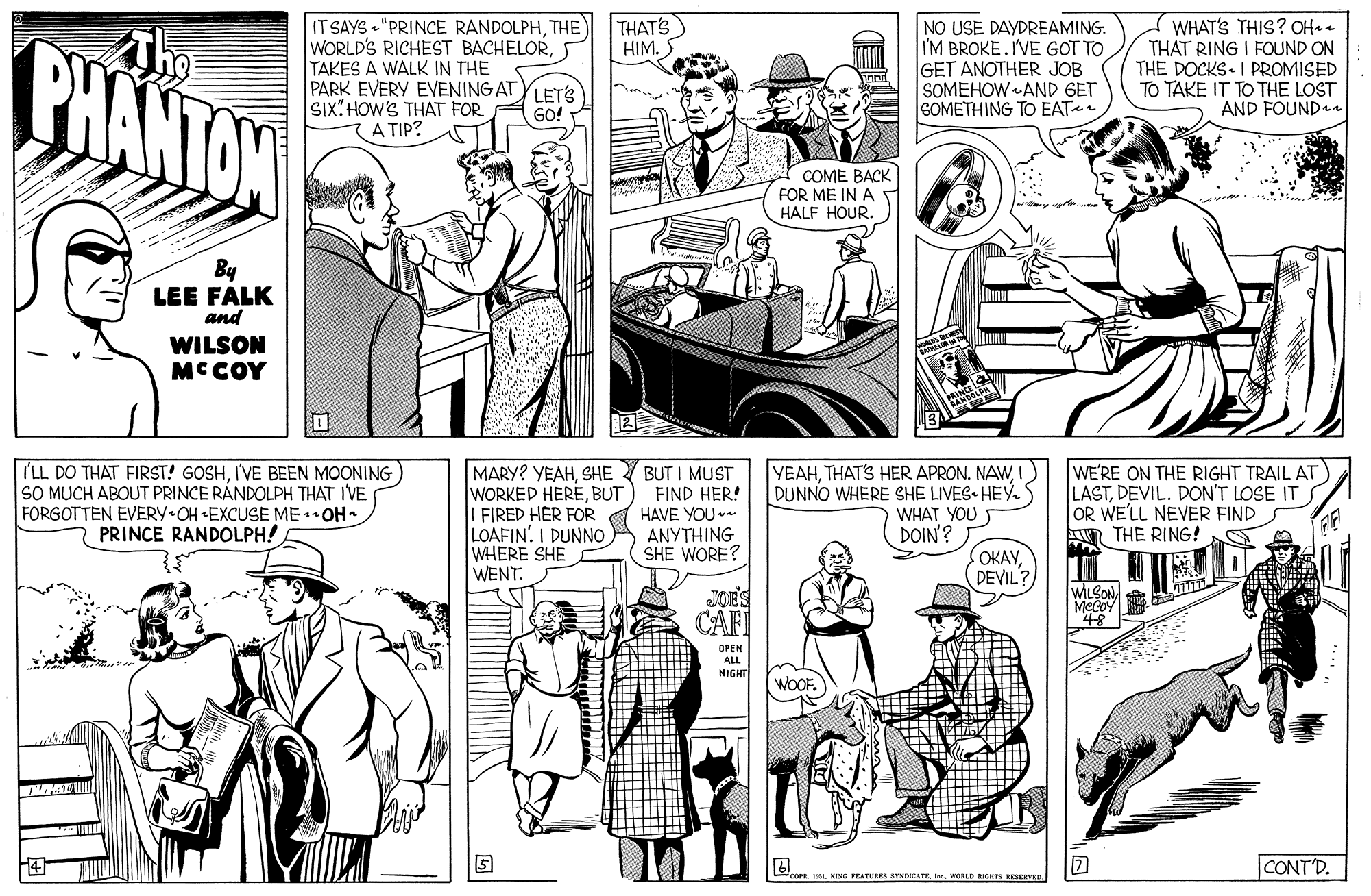 Style OCR: THATS HIM.S PHANTOW IT SAYS "PRINCE RANDOLPHTHE WORLD'S RICHEST BACHELORTAKES A WALK IN THE PARK EVERY EVENING ATYLETS SIx:HOW'S THAT FOR A TIP? NO USE DAYDREAMING. I'M BROKE. IVE GOT TO GET ANOTHER JOB SOMEHOW AND GET SOMETHING TO EAT WHAT'S THIS? OHea THAT RING I FOUND ON THE DOCKS I PROMISED TO TAKE IT TO THE LOST AND FOUND GO! COME BACK FOR ME IN A HALF HOURBy LEE FALK and WILSON MCCOY I'LL DO THAT FIRST! GOSHI'VE BEEN MOONING SO MUCH ABOUT PRINCE RANDOLPH THAT IVE FORGOTTEN EVERY OH «EXCUSE MEOH PRINCE RANDOLPH! MARY? YEAHSHE WORKED HEREBUT FIRED HER FOR LOAFIN. I DUNNO WHERE SHE WENT. BUT I MUST FIND HER! HAVE YOU ANYTHING SHE WORE? YEAHI DUNNO WHERE SHE LIVES HEÝ- S WHAT YOU DOIN? WE'RE ON THE RIGHT TRAIL AT LASTDEVIL. DON'T LOSE IT OR WE'LL NEVER FIND A THE RING! OKAYDEVIL? JOE'S CAFI WILSONMecoY OPEN ALL NIGHT WOOF. CONT'D. 2 KING FRATERES SENATE. . NORLD RGHT IEENTE THATS HIM.S PHANTOW IT SAYS "PRINCE RANDOLPHTHE WORLD'S RICHEST BACHELORTAKES A WALK IN THE PARK EVERY EVENING ATYLETS SIx:HOW'S THAT FOR A TIP? NO USE DAYDREAMING. I'M BROKE. IVE GOT TO GET ANOTHER JOB SOMEHOW AND GET SOMETHING TO EAT WHAT'S THIS? OHea THAT RING I FOUND ON THE DOCKS I PROMISED TO TAKE IT TO THE LOST AND FOUND GO! COME BACK FOR ME IN A HALF HOURBy LEE FALK and WILSON MCCOY I'LL DO THAT FIRST! GOSHI'VE BEEN MOONING SO MUCH ABOUT PRINCE RANDOLPH THAT IVE FORGOTTEN EVERY OH «EXCUSE MEOH PRINCE RANDOLPH! MARY? YEAHSHE WORKED HEREBUT FIRED HER FOR LOAFIN. I DUNNO WHERE SHE WENT. BUT I MUST FIND HER! HAVE YOU ANYTHING SHE WORE? YEAHTHATS HER APRON. NAWI DUNNO WHERE SHE LIVES HEÝ- S WHAT YOU DOIN? WE'RE ON THE RIGHT TRAIL AT LASTDEVIL. DON'T LOSE IT OR WE'LL NEVER FIND A THE RING! OKAYDEVIL? JOE'S CAFI WILSONMecoY OPEN ALL NIGHT WOOF. CONT'D. 2 KING FRATERES SENATE. . NORLD RGHT IEENTE