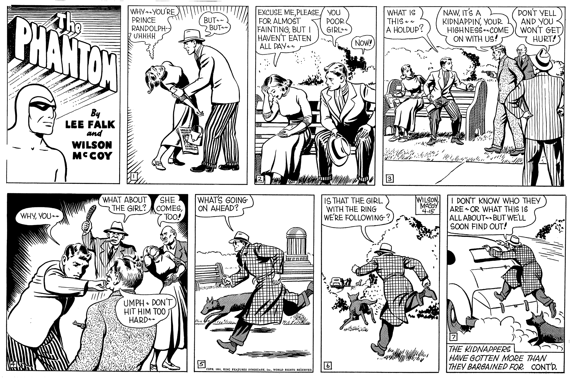 Font OCR: BHANTON The WHY-YOU'RE PRINCE RANDOLPH- UHHHH EXCUSE MEPLEASE/ YOU FOR ALMOST FAINTINGBUT I HAVEN'T EATEN ALL DAY. WHAT IS THIS A HOLDUP? NAWIT'S A KIDNAPPINYOUR HIGHNESS--COME ON WITH US! DON'T YELL AND YOU < WON'T GET) HURT! (BUT.-) 2BUT POOR GIRL NOW! By LEE FALK and WILSON MC COY ? WHAT ABOUT THE GIRL? SHE COMESTOO! WHAT'S GOING ON AHEAD? IS THAT THE GIRL WITH THE RING WE'RE FOLLOWING-? I PON'T KNOW WHO THEY ARE OR WHAT THIS IS ALL ABOUT BUT WE'LL SOON FIND OUT! WILSON MCCOY '4-15 WHYYOU - UMPH • DON'T HIT HIM TOO) HARD*- THE KIDNAPPERS HAVE GOTTEN MORE THAN THEY BARGAINED FOR. CONT'D.WOLD kGH RERIED BHANTON The WHY-YOU'RE PRINCE RANDOLPH- UHHHH EXCUSE MEPLEASE/ YOU FOR ALMOST FAINTINGBUT I HAVEN'T EATEN ALL DAY. WHAT IS THIS A HOLDUP? NAWIT'S A KIDNAPPINYOUR HIGHNESS--COME ON WITH US! DON'T YELL AND YOU < WON'T GET) HURT! (BUT.-) 2BUT POOR GIRL NOW! By LEE FALK and WILSON MC COY ? WHAT ABOUT THE GIRL? SHE COMESTOO! WHAT'S GOING ON AHEAD? IS THAT THE GIRL WITH THE RING WE'RE FOLLOWING-? I PON'T KNOW WHO THEY ARE OR WHAT THIS IS ALL ABOUT BUT WE'LL SOON FIND OUT! WILSON MCCOY '4-15 WHYYOU - UMPH • DON'T HIT HIM TOO) HARD*- THE KIDNAPPERS HAVE GOTTEN MORE THAN THEY BARGAINED FOR. CONT'D.KING FEAJURES SYNDCATEWOLD kGH RERIED