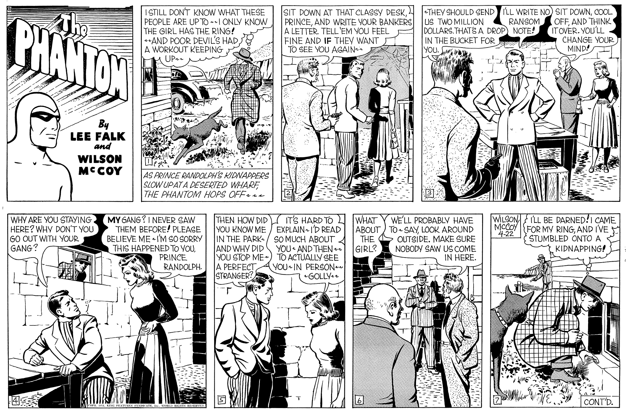 Style OCR: BHANTON ISILL DON'T KNOW WHAT THESE PEOPLE ARE UP TO -I ONLY KNOW THE GIRL HAS THE RING! **AND POOR DEVIL'S HAD) A WORKOUT KEEPING HUP. SIT DOWN AT THAT CLASSY DESK. PRINCEAND WRITE VOUR BANKERS A LETTÉR. TELL'EM VOU FEEL FINE AND IF THEY WANT TO SEE YOU AGAIN +THEY SHOULD SEND ILL WRITE NO) SIT DOWNCOOL OFFAND THINK IT OVER. YOU'LL CHANGE YOUR MIND! T US TWO MILLION DOLLARS.THATS A DROP) NOTE! IN THE BUCKET FOR YOU. RANSOM By LEE FALK and WILSON MCCOY AS PRINCE RANDOLPH'S KIDNAPPERS SLOW UPATA DESERTED WHARFTHE PHANTOM HOPS OFF a WHY ARE YOU STAYING HERE? WHV DON'T YOU GO OUT WITH YOUR GANG? MY GANG? I NEVER SAW THEM BEFORE! PLEASE BELIEVE ME I'M SO SORRY THIS HAPPENED TO YOUPRINCE RANDOLPH. THEN HOW DID YOU KNOW ME / EXPLAIN I'D READ IN THE PARK-/ SO MUCH ABOUT A AND WHY DID YOU STOP ME ) TO ACTUALLY SEE A PERFECT STRANGER? WILSON ILL BE DARNED!I CAME MCCOY FOR MY RINGAND I'VE STUMBLED ONTO A KIDNAPPING! WHAT WE'LL PROBABLY HAVE ABOUT) TO SAYLOOK AROUND OUTSIDE. MAKE SURE NOBODY SAW US COME IN HERE. IT'S HARD TO 422 THE YOU AND THEN s GIRL? YOU IN PERSON •GOLLY. CONT'D. BHANTON ISILL DON'T KNOW WHAT THESE PEOPLE ARE UP TO -I ONLY KNOW THE GIRL HAS THE RING! **AND POOR DEVIL'S HAD) A WORKOUT KEEPING HUP. SIT DOWN AT THAT CLASSY DESK. PRINCEAND WRITE VOUR BANKERS A LETTÉR. TELL'EM VOU FEEL FINE AND IF THEY WANT TO SEE YOU AGAIN +THEY SHOULD SEND ILL WRITE NO) SIT DOWNCOOL OFFAND THINK IT OVER. YOU'LL CHANGE YOUR MIND! T US TWO MILLION DOLLARS.THATS A DROP) NOTE! IN THE BUCKET FOR YOU. RANSOM By LEE FALK and WILSON MCCOY AS PRINCE RANDOLPH'S KIDNAPPERS SLOW UPATA DESERTED WHARFTHE PHANTOM HOPS OFF a WHY ARE YOU STAYING HERE? WHV DON'T YOU GO OUT WITH YOUR GANG? MY GANG? I NEVER SAW THEM BEFORE! PLEASE BELIEVE ME I'M SO SORRY THIS HAPPENED TO YOUPRINCE RANDOLPH. THEN HOW DID YOU KNOW ME / EXPLAIN I'D READ IN THE PARK-/ SO MUCH ABOUT A AND WHY DID YOU STOP ME ) TO ACTUALLY SEE A PERFECT STRANGER? WILSON ILL BE DARNED!I CAME MCCOY FOR MY RINGAND I'VE STUMBLED ONTO A KIDNAPPING! WHAT WE'LL PROBABLY HAVE ABOUT) TO SAYLOOK AROUND OUTSIDE. MAKE SURE NOBODY SAW US COME IN HERE. IT'S HARD TO 422 THE YOU AND THEN s GIRL? YOU IN PERSON •GOLLY. CONT'D.