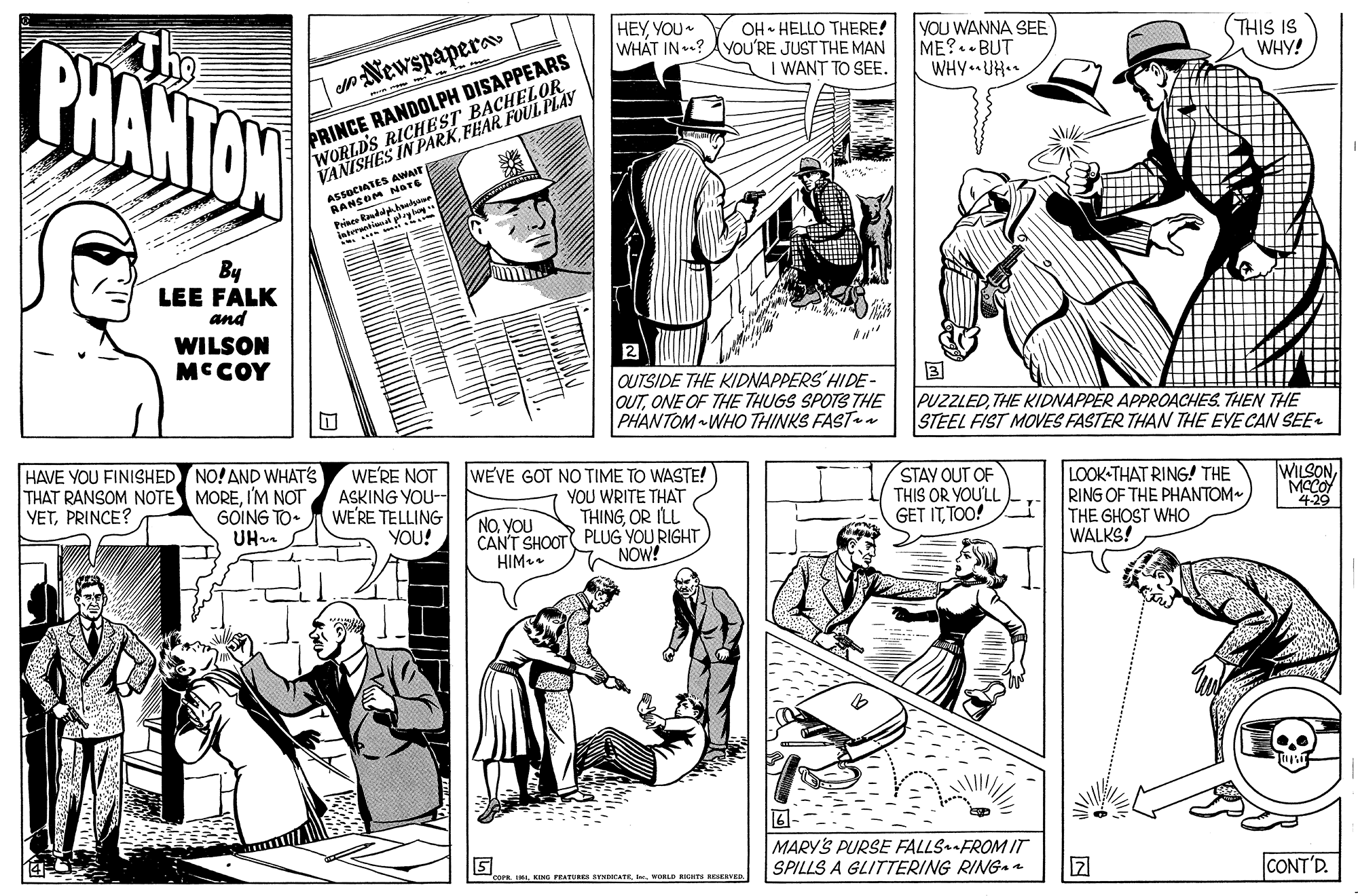 Publication OCR: PHANTOW HEYYOU OH HELLO THERE! WHÁT IN .? AYOU'RE JUST THE MAN YOU WANNA SEE ME?. BUT WHY UH. (THIS IS WHY! eNewspapera I WANT TO SEE. /WORLD'S RICHEST BACHELOR VANISHES IN PARKFEAR FOUL PLAY PRINCE RANDOLPH DISAPPEARS AESOCIATES AWAIT RANSOM Nare intereationa By LEE FALK and WILSON MCCOY QUTSIDE THE KIDNAPPERS HIDE- OUTONE OF THE THUGS SPOTS THE PHANTOM WHO THINKS FAST PUZZLEDTHE KIDNAPPER APPROACHES. THEN THE STEEL FIST MOES FASTER THAN THE EYE CAN SEE- HAVE YOU FINISHED NO! AND WHATS THAT RANSOM NOTE MOREI'M NOT YETPRINCE? WE'RE NOT ASKING YOU- WE'RE TELLING YOU! WEVE GOT NO TIME TO WASTE! YOU WRITE THAT THINGOR ILL CAN'T SHOOT PLUG YOU RIGHT NOW! STAY OUT OF THIS OR YOU'LL GET ITTOO! LOOK-THAT RING! THE RING OF THE PHANTOM THE GHOST WHO WALKS! WILSON MACOY 4-29 GOING TO. UH. NOYOU HIM. 5 MARY'S PURSE FALLSFROM IT SPILLS A GLITTERING RING- I. KING FATURE BYMHCATEWORLD RIGHS RESERVED 127 CONT'D. PHANTOW HEYYOU OH HELLO THERE! WHÁT IN .? AYOU'RE JUST THE MAN YOU WANNA SEE ME?. BUT WHY UH. (THIS IS WHY! eNewspapera I WANT TO SEE. /WORLD'S RICHEST BACHELOR VANISHES IN PARKFEAR FOUL PLAY PRINCE RANDOLPH DISAPPEARS AESOCIATES AWAIT RANSOM Nare intereationa By LEE FALK and WILSON MCCOY QUTSIDE THE KIDNAPPERS HIDE- OUTONE OF THE THUGS SPOTS THE PHANTOM WHO THINKS FAST PUZZLEDTHE KIDNAPPER APPROACHES. THEN THE STEEL FIST MOES FASTER THAN THE EYE CAN SEE- HAVE YOU FINISHED NO! AND WHATS THAT RANSOM NOTE MOREI'M NOT YETPRINCE? WE'RE NOT ASKING YOU- WE'RE TELLING YOU! WEVE GOT NO TIME TO WASTE! YOU WRITE THAT THINGOR ILL CAN'T SHOOT PLUG YOU RIGHT NOW! STAY OUT OF THIS OR YOU'LL GET ITTOO! LOOK-THAT RING! THE RING OF THE PHANTOM THE GHOST WHO WALKS! WILSON MACOY 4-29 GOING TO. UH. NOYOU HIM. 5 MARY'S PURSE FALLSFROM IT SPILLS A GLITTERING RING- I. KING FATURE BYMHCATEWORLD RIGHS RESERVED 127 CONT'D.