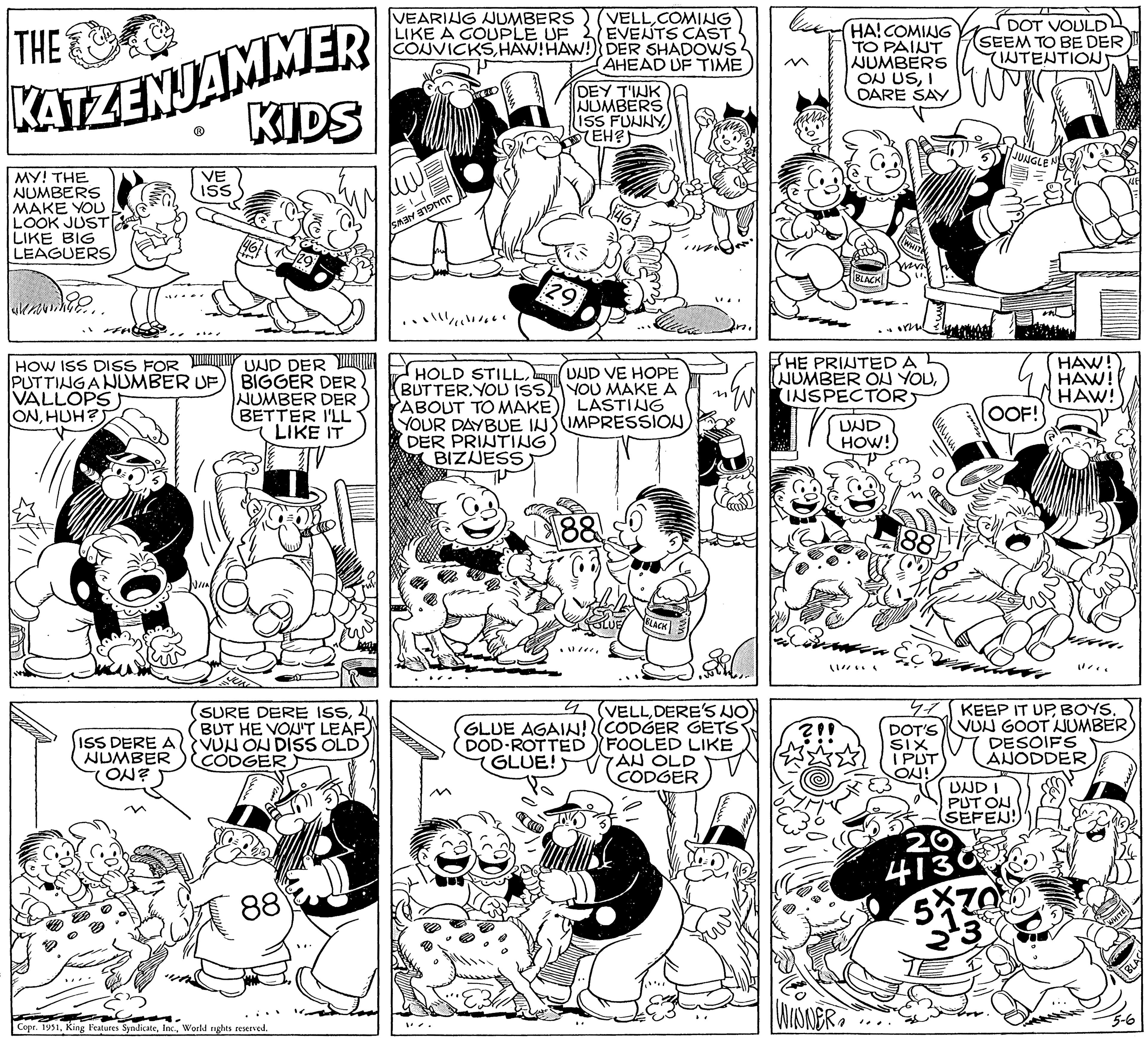 Gesture OCR: THE KATZENJAMMER KIDS MY! THE NUMBERS MAKE YOU LOOK JUST LIKE BIG LEAGUERS HOW ISS DISS FOR PUTTING A NUMBER UF VALLOPS ONHUH? Loan VE ISS ISS DERE A NUMBER ON? UND DER BIGGER DER NUMBER DER BETTER I'LL LIKE IT SURE DERE ISSBUT HE VOU'T LEAF) VUN ON DISS OLD CODGER 88 Copr. 1951World rights reserved. VEARING NUMBERS LIKE A COUPLE UF CONVICKSHAW! HAW!) SMAN 1/1/000 29 HOLD STILLBUTTER. YOU ISS ABOUT TO MAKE) YOUR DAYBUE IN DER PRINTING BIZNESS DEY T'IUK NUMBERS ISS FUNNY(EH?) VELLCOMING EVENTS CAST DER SHADOWS AHEAD UF TIME 88 46 Que UUD VE HOPE YOU MAKE A LASTING IMPRESSION BLACK " 4 (VELLDERE'S NO GLUE AGAIN! (CODGER GETS DOD ROTTED FOOLED LIKE GLUE! AN OLD CODGER HA! COMING TO PAINT NUMBERS ON USI DARE SAY BLACK WINNERYOEVN ortus HE PRINTED A NUMBER ON YOUINSPECTORS UND HOW! CO2: 88 I PUT ON! DOT VOULD SEEM TO BE DER INTENTION 20 4130 JUNGLE OOF! KEEP IT UPBOYS. DOT'S VUN GOOT NUMBER) SIX UNDI PUT ON SEFEN! HAW! HAW! HAW! 5330 11/1 DESOIFS ANODDERWHITE 5-6 BLAS THE KATZENJAMMER KIDS MY ! THE NUMBERS MAKE YOU LOOK JUST LIKE BIG LEAGUERS HOW ISS DISS FOR PUTTING A NUMBER UF VALLOPS ONHUH ? Loan VE ISS ISS DERE A NUMBER ON ? UND DER BIGGER DER NUMBER DER BETTER I'LL LIKE IT SURE DERE ISSBUT HE VOU'T LEAF ) VUN ON DISS OLD CODGER 88 Copr . 1951King Features SyndicateWorld rights reserved . VEARING NUMBERS LIKE A COUPLE UF CONVICKSHAW ! HAW ! ) SMAN 1/1/000 29 HOLD STILLBUTTER . YOU ISS ABOUT TO MAKE ) YOUR DAYBUE IN DER PRINTING BIZNESS DEY T'IUK NUMBERS ISS FUNNY( EH ? ) VELLCOMING EVENTS CAST DER SHADOWS AHEAD UF TIME 88 46 Que UUD VE HOPE YOU MAKE A LASTING IMPRESSION BLACK " 4 ( VELLDERE'S NO GLUE AGAIN ! ( CODGER GETS DOD ROTTED FOOLED LIKE GLUE ! AN OLD CODGER HA ! COMING TO PAINT NUMBERS ON USI DARE SAY BLACK WINNERYOEVN ortus HE PRINTED A NUMBER ON YOUINSPECTORS UND HOW ! CO2 : 88 I PUT ON ! DOT VOULD SEEM TO BE DER INTENTION 20 4130 JUNGLE OOF ! KEEP IT UPBOYS . DOT'S VUN GOOT NUMBER ) SIX UNDI PUT ON SEFEN ! HAW ! HAW ! HAW ! 5330 11/1 DESOIFS ANODDERWHITE 5-6 BLAS