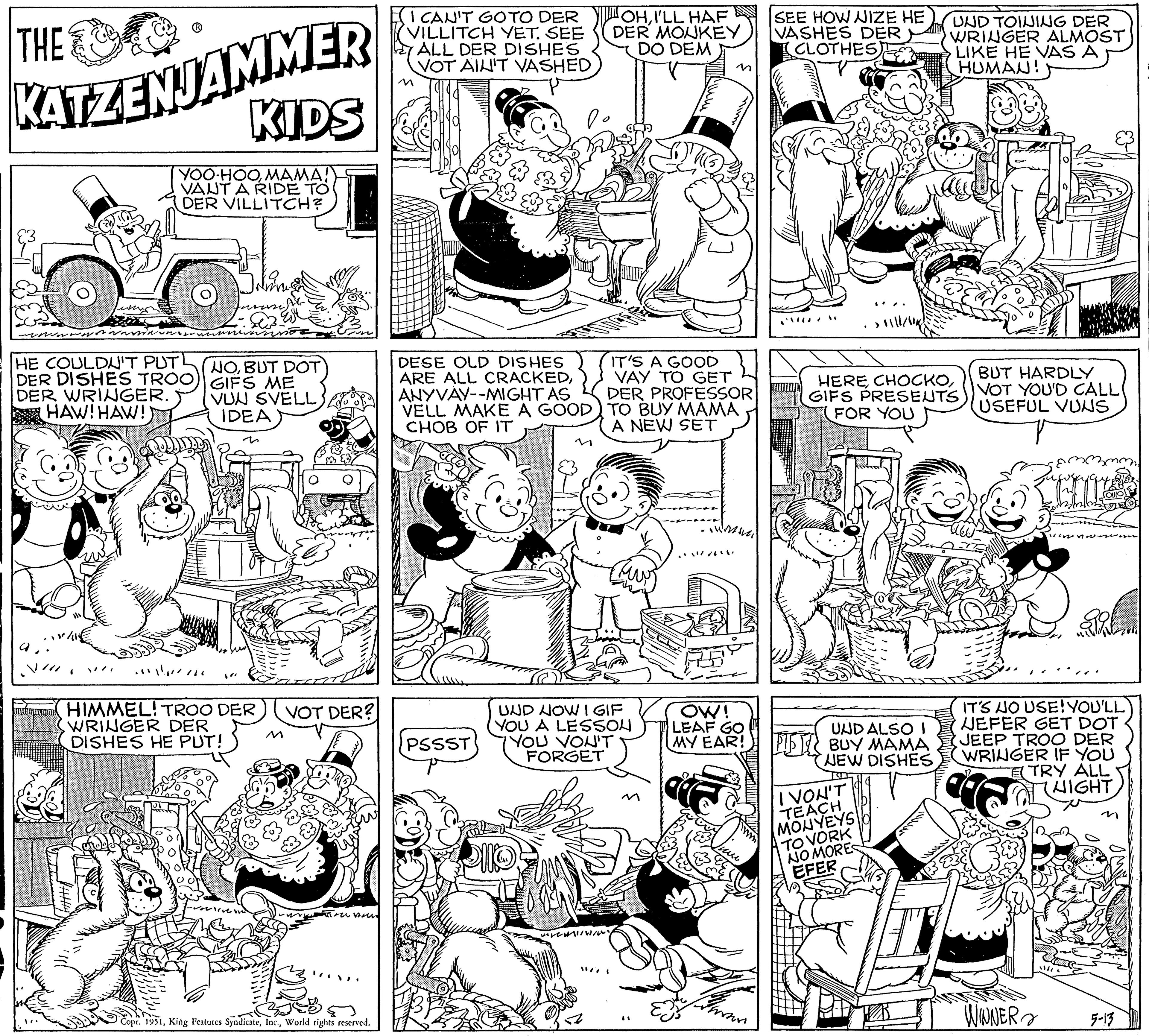 Style OCR: THE KATZENJAMMER non YOO-HOOMAMA! VAUT A RIDE TO DER VILLITCH? HE COULDN'T PUT DER DISHES TROO) DER WRINGER. HAW! HAW! KIDS "// Jovine NOBUT DOT GIFS ME VUN SVELL IDEA n HIMMEL! TROO DER WRINGER DER DISHES HE PUT! ()))))) VOT DER? Copr. 1951World rights reserved. I CAN'T GO TO DER VILLITCH YET. SEE ALL DER DISHES VOT AIN'T VASHED DESE OLD DISHES ARE ALL CRACKEDANYVAY--MIGHT AS VELL MAKE A GOOD CHOB OF IT d PSSST OHI'LL HAF DER MONKEY DO DEM 12 IT'S A GOOD VAY TO GET DER PROFESSOR TO BUY MAMA A NEW SET "177" ??? UND NOW IGIF YOU A LESSON YOU VON'T FORGET SEE HOW NIZE HE VASHES DER (CLOTHES frohr OW! LEAF GO UND ALSO I MY EAR! PIST BUY MAMA NEW DISHES HEREGIFS PRESENTS FOR YOU UND TOINING DER WRINGER ALMOST LIKE HE VAS A HUMAN! IVON'T TEACH MONYEYS TO VORK NOMORES EFER BUT HARDLY VOT YOU'D CALL USEFUL VUNS IT'S NO USE! YOU'LL NEFER GET DOT. JEEP TROO DER WRINGER IF YOU TRY ALL HIGHT WINNER 5-13 THE KATZENJAMMER non YOO - HOOMAMA ! VAUT A RIDE TO DER VILLITCH ? HE COULDN'T PUT DER DISHES TROO ) DER WRINGER . HAW ! HAW ! KIDS " // Jovine NOBUT DOT GIFS ME VUN SVELL IDEA n HIMMEL ! TROO DER WRINGER DER DISHES HE PUT ! ( ) ) ) ) ) ) VOT DER ? Copr . 1951King Features SyndicateWorld rights reserved . I CAN'T GO TO DER VILLITCH YET . SEE ALL DER DISHES VOT AIN'T VASHED DESE OLD DISHES ARE ALL CRACKEDANYVAY -- MIGHT AS VELL MAKE A GOOD CHOB OF IT d PSSST OHI'LL HAF DER MONKEY DO DEM 12 IT'S A GOOD VAY TO GET DER PROFESSOR TO BUY MAMA A NEW SET " 177 " ??? UND NOW IGIF YOU A LESSON YOU VON'T FORGET SEE HOW NIZE HE VASHES DER ( CLOTHES frohr OW ! LEAF GO UND ALSO I MY EAR ! PIST BUY MAMA NEW DISHES HEREGIFS PRESENTS FOR YOU UND TOINING DER WRINGER ALMOST LIKE HE VAS A HUMAN ! IVON'T TEACH MONYEYS TO VORK NOMORES EFER BUT HARDLY VOT YOU'D CALL USEFUL VUNS IT'S NO USE ! YOU'LL NEFER GET DOT . JEEP TROO DER WRINGER IF YOU TRY ALL HIGHT WINNER 5-13