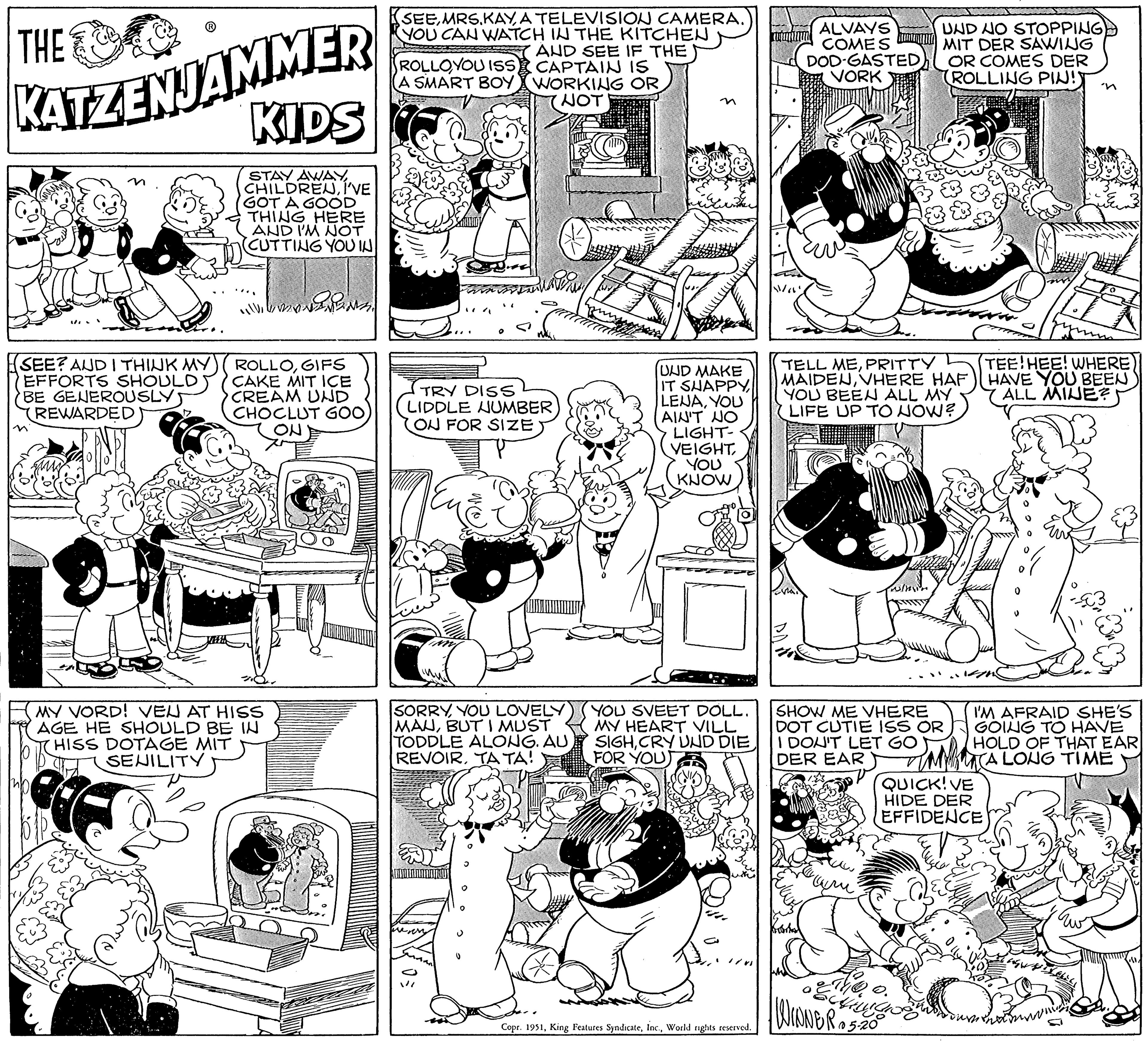 Art OCR: THE KATZENJAMMER SEE? AND I THINK MY EFFORTS SHOULD BE GENEROUSLY REWARDED KIDS STAY AWAYI'VE GOT A GOOD THING HERE AND I'M NOT CUTTING YOU IN ROLLOGIFS CAKE MIT ICE CREAM UND CHOCLUT GOO ON MY VORD! VEU AT HISS AGE HE SHOULD BE IN HISS DOTAGE MIT SENILITY SEEA TELEVISION CAMERA. YOU CAN WATCH IN THE KITCHEN AND SEE IF THE CAPTAIN IS WORKING OR NOT ROLLOYOU ISS A SMART BOY TRY DISS LIDDLE NUMBER ON FOR SIZE SORRYYOU LOVELY MAUBUT I MUST TODDLE ALONG. AU REVOIRTA TA! UND MAKE IT SHAPPYYOU AIN'T NO LIGHT- VEIGHTYOU KNOW YOU SVEET DOLL. MY HEART VILL SIGHCRY UND DIE FOR YOUT Copr. 1951World rights reserved. ALVAYS COMES DOD-GASTED VORK STRAN Berhen TELL MEPRITTY MAIDENVHERE HAF YOU BEEN ALL MY LIFE UP TO NOW? SHOW ME VHERE DOT CUTIE ISS OR I DON'T LET GO DER EAR UND NO STOPPING MIT DER SAWING OR COMES DER (ROLLING PIN! " Theo achinga WINNER 05.200 QUICK! VE HIDE DER EFFIDENCE TEE HEE! WHERE) HAVE YOU BEEN ALL MINE? I'M AFRAID SHE'S GOING TO HAVE HOLD OF THAT EAR TA LONG TIME O THE KATZENJAMMER SEE ? AND I THINK MY EFFORTS SHOULD BE GENEROUSLY REWARDED KIDS STAY AWAYI'VE GOT A GOOD THING HERE AND I'M NOT CUTTING YOU IN ROLLOGIFS CAKE MIT ICE CREAM UND CHOCLUT GOO ON MY VORD ! VEU AT HISS AGE HE SHOULD BE IN HISS DOTAGE MIT SENILITY SEEA TELEVISION CAMERA . YOU CAN WATCH IN THE KITCHEN AND SEE IF THE CAPTAIN IS WORKING OR NOT ROLLOYOU ISS A SMART BOY TRY DISS LIDDLE NUMBER ON FOR SIZE SORRYYOU LOVELY MAUBUT I MUST TODDLE ALONG . AU REVOIRTA TA ! UND MAKE IT SHAPPYYOU AIN'T NO LIGHT VEIGHTYOU KNOW YOU SVEET DOLL . MY HEART VILL SIGHCRY UND DIE FOR YOUT Copr . 1951King Features SyndicateWorld rights reserved . ALVAYS COMES DOD - GASTED VORK STRAN Berhen TELL MEPRITTY MAIDENVHERE HAF YOU BEEN ALL MY LIFE UP TO NOW ? SHOW ME VHERE DOT CUTIE ISS OR I DON'T LET GO DER EAR UND NO STOPPING MIT DER SAWING OR COMES DER ( ROLLING PIN ! " Theo achinga WINNER 05.200 QUICK ! VE HIDE DER EFFIDENCE TEE HEE ! WHERE ) HAVE YOU BEEN ALL MINE ? I'M AFRAID SHE'S GOING TO HAVE HOLD OF THAT EAR TA LONG TIME O