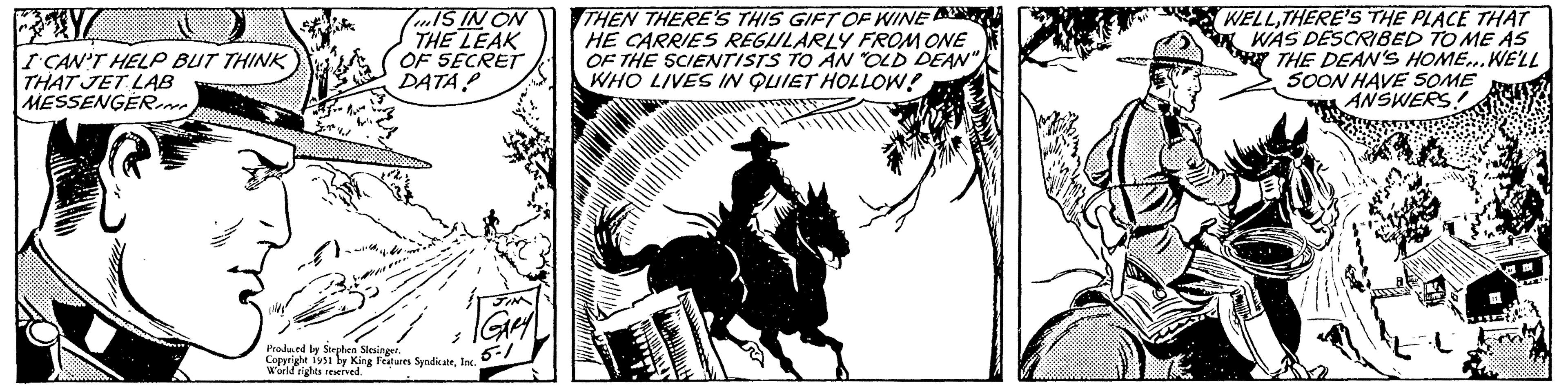 Bridle OCR: ? I CAN'T HELP BUT THINK THAT JET LAB MESSENGERIN IS IN ON THE LEAK OF SECRET DATA? 2 JIM | GARY 5-1 Produced by Stephen Slesinger. Copyright 1951 by King Features SyndicateInc. World rights reserved. THEN THERE'S THIS GIFT OF WINE HE CARRIES REGULARLY FROM ONE OF THE SCIENTISTS TO AN "OLD DEAN" WHO LIVES IN QUIET HOLLOW! WELLTHERE'S THE PLACE THAT WAS DESCRIBED TO ME AS THE DEAN'S HOME... WE'LL SOON HAVE SOME ANSWERS! M ? I CAN'T HELP BUT THINK THAT JET LAB MESSENGERIN IS IN ON THE LEAK OF SECRET DATA ? 2 JIM | GARY 5-1 Produced by Stephen Slesinger . Copyright 1951 by King Features SyndicateInc. World rights reserved . THEN THERE'S THIS GIFT OF WINE HE CARRIES REGULARLY FROM ONE OF THE SCIENTISTS TO AN " OLD DEAN " WHO LIVES IN QUIET HOLLOW ! WELLTHERE'S THE PLACE THAT WAS DESCRIBED TO ME AS THE DEAN'S HOME ... WE'LL SOON HAVE SOME ANSWERS ! M