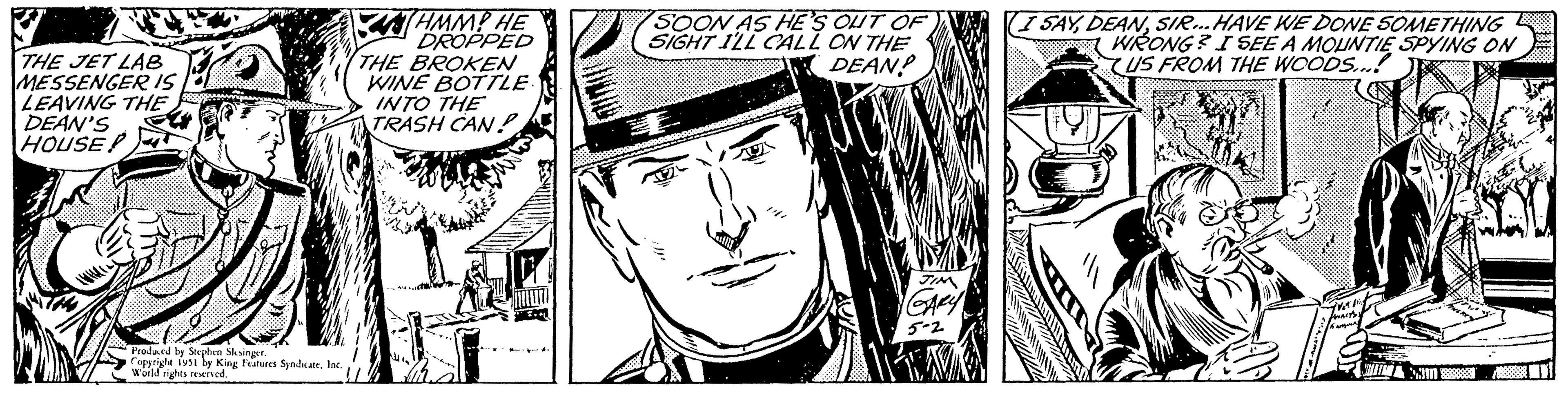 Font OCR: THE JET LAB MESSENGER IS LEAVING THE DEAN'S HOUSE Produced by Stephen Slesinger. Copyright 1951 by King Features SyndicateInc. World rights reserved. HMMP HE DROPPED THE BROKEN WINE BOTTLE. INTO THE TRASH CAN Mitä SOON AS HE'S OUT OF SIGHT I'LL CALL ON THE DEAN! E 37 lub JIM GARY 5-2 I SAYSIR...HAVE WE DONE SOMETHING WRONG? I SEE A MOUNTIE SPYING ON US FROM THE WOODS...! ANALYYS THE JET LAB MESSENGER IS LEAVING THE DEAN'S HOUSE Produced by Stephen Slesinger . Copyright 1951 by King Features SyndicateInc. World rights reserved . HMMP HE DROPPED THE BROKEN WINE BOTTLE . INTO THE TRASH CAN Mitä SOON AS HE'S OUT OF SIGHT I'LL CALL ON THE DEAN ! E 37 lub JIM GARY 5-2 I SAYSIR ... HAVE WE DONE SOMETHING WRONG ? I SEE A MOUNTIE SPYING ON US FROM THE WOODS ... ! ANALYYS