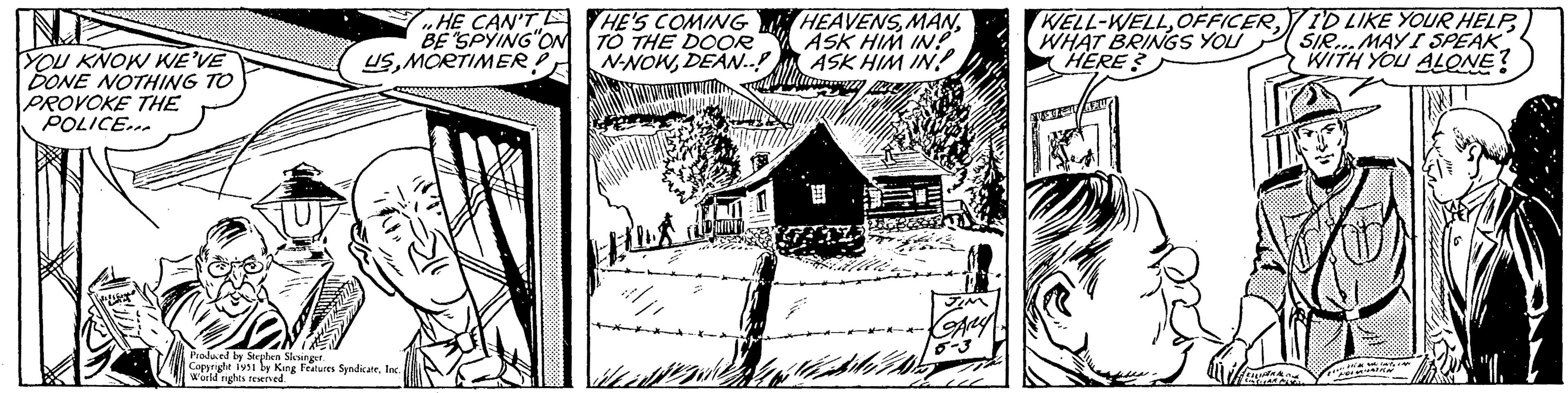 Drawing OCR: IND YOU KNOW WE'VE DONE NOTHING TO PROVOKE THE POLICE... FUT HE CAN'T E BE "SPYING ON USMORTIMER! Produced by Stephen Slesinger. Copyright 1951 by King Features SyndicateInc. World rights reserved. HE'S COMING TO THE DOOR N-NOWDEAN..! flux HEAVENSASK HIM IN?" ASK HIM IN JIM GARY WELL-WELLWHAT BRINGS YOU HERE? FELLIPERAL CINCARE MI I'D LIKE YOUR HELPSIR...MAY I SPEAK WITH YOU ALONE? die lote MUNTIN IAN "1. IND YOU KNOW WE'VE DONE NOTHING TO PROVOKE THE POLICE ... FUT HE CAN'T E BE " SPYING ON USMORTIMER ! Produced by Stephen Slesinger . Copyright 1951 by King Features SyndicateInc. World rights reserved . HE'S COMING TO THE DOOR N - NOWDEAN .. ! flux HEAVENSASK HIM IN ? " ASK HIM IN JIM GARY WELL - WELLWHAT BRINGS YOU HERE ? FELLIPERAL CINCARE MI I'D LIKE YOUR HELPSIR ... MAY I SPEAK WITH YOU ALONE ? die lote MUNTIN IAN " 1 .