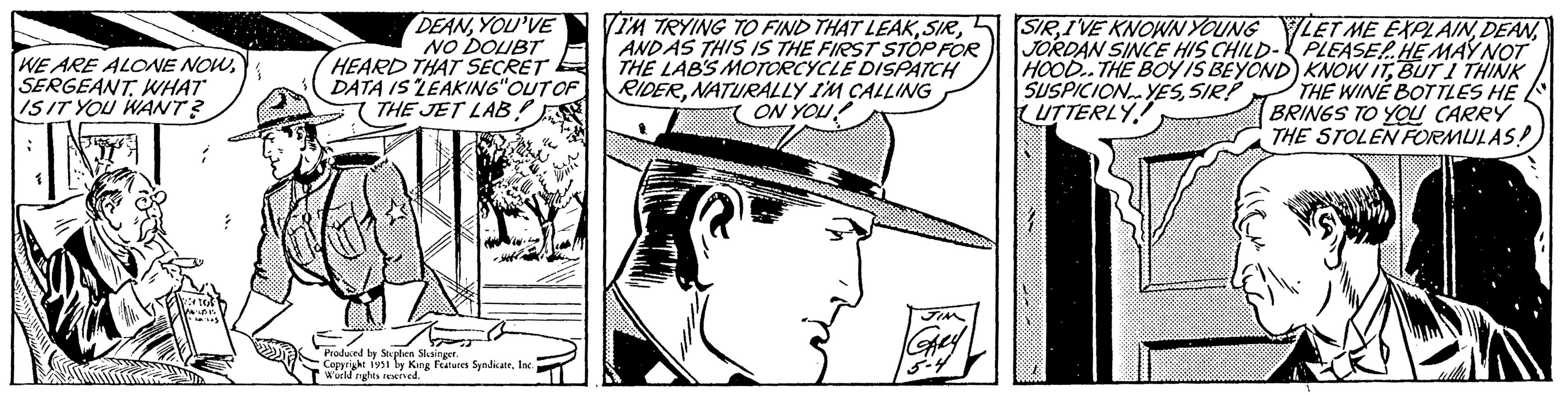 Font OCR: WE ARE ALONE NOWSERGEANT. WHAT IS IT YOU WANT? ; S WENTOS 16:45 12 DEANYOU'VE NO DOUBT HEARD THAT SECRET DATA IS "LEAKING" OUT OF THE JET LAB! Produced by Stephen Slesinger. Copyright 1951 by King Features SyndicateInc. World rights reserved. 2 VI'M TRYING TO FIND THAT LEAKANDAS THIS IS THE FIRST STOP FOR THE LAB'S MOTORCYCLE DISPATCH RIDERNATURALLY I'M CALLING ON YOU! arter JIM GARY 5-4 SIRJORDAN SINCE HIS CHILD- PLEASE!. HE MAY NOT HOOD. THE BOY IS BEYOND) KNOW ITBUT I THINK SUSPICIONYESSIR! UTTERLY THE WINE BOTTLES HE BRINGS TO YOU CARRY THE STOLEN FORMULAS! WE ARE ALONE NOWSERGEANT . WHAT IS IT YOU WANT ? ; S WENTOS 16:45 12 DEANYOU'VE NO DOUBT HEARD THAT SECRET DATA IS " LEAKING " OUT OF THE JET LAB ! Produced by Stephen Slesinger . Copyright 1951 by King Features SyndicateInc. World rights reserved . 2 VI'M TRYING TO FIND THAT LEAKANDAS THIS IS THE FIRST STOP FOR THE LAB'S MOTORCYCLE DISPATCH RIDERNATURALLY I'M CALLING ON YOU ! arter JIM GARY 5-4 SIRI'VE KNOWN YOUNG LET ME EXPLAINJORDAN SINCE HIS CHILD- PLEASE !. HE MAY NOT HOOD . THE BOY IS BEYOND ) KNOW ITBUT I THINK SUSPICIONYESSIR ! UTTERLY THE WINE BOTTLES HE BRINGS TO YOU CARRY THE STOLEN FORMULAS !