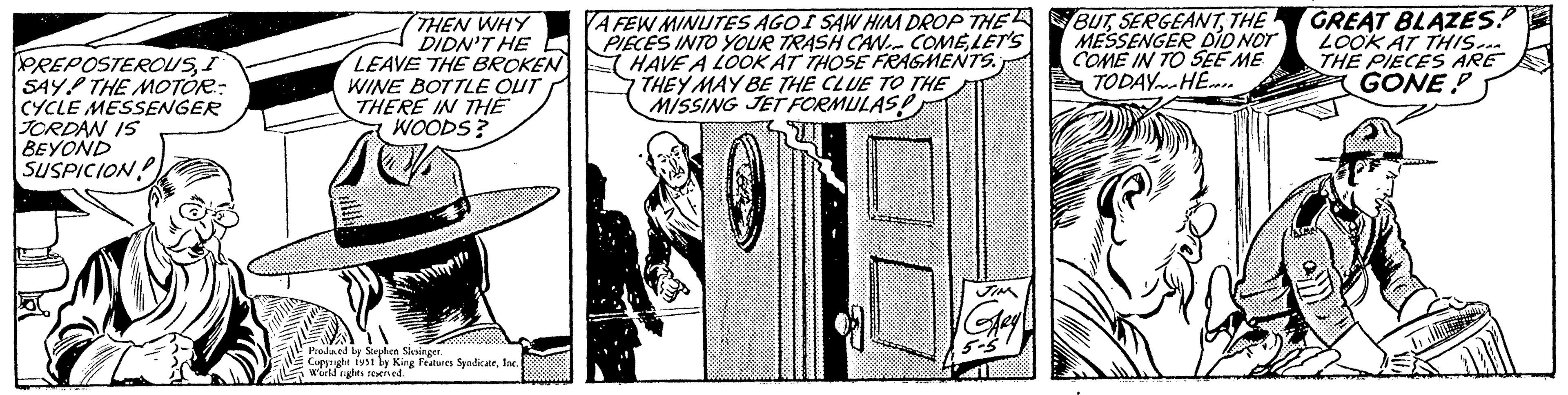 Rectangle OCR: PREPOSTEROUSI SAY THE MOTOR: CYCLE MESSENGER JORDAN IS BEYOND SUSPICION THEN WHY DIDN'T HE LEAVE THE BROKEN WINE BOTTLE OUT THERE IN THE WOODS? 10% Produced by Stephen Slesinger. Copyright 1951 by King Features SyndicateInc. World rights reserved. A FEW MINUTES AGOI SAW HIM DROP THE PIECES INTO YOUR TRASH CAN COMELET'S HAVE A LOOK AT THOSE FRAGMENTS. THEY MAY BE THE CLUE TO THE MISSING JET FORMULAS! JIM GARY 5-5 BUTTHE MESSENGER DID NOT COME IN TO SEE ME TODAY HE... 2 GREAT BLAZES! LOOK AT THIS... THE PIECES ARE GONE PREPOSTEROUSI SAY THE MOTOR : CYCLE MESSENGER JORDAN IS BEYOND SUSPICION THEN WHY DIDN'T HE LEAVE THE BROKEN WINE BOTTLE OUT THERE IN THE WOODS ? 10 % Produced by Stephen Slesinger . Copyright 1951 by King Features SyndicateInc. World rights reserved . A FEW MINUTES AGOI SAW HIM DROP THE PIECES INTO YOUR TRASH CAN COMELET'S HAVE A LOOK AT THOSE FRAGMENTS . THEY MAY BE THE CLUE TO THE MISSING JET FORMULAS ! JIM GARY 5-5 BUTTHE MESSENGER DID NOT COME IN TO SEE ME TODAY HE ... 2 GREAT BLAZES ! LOOK AT THIS ... THE PIECES ARE GONE