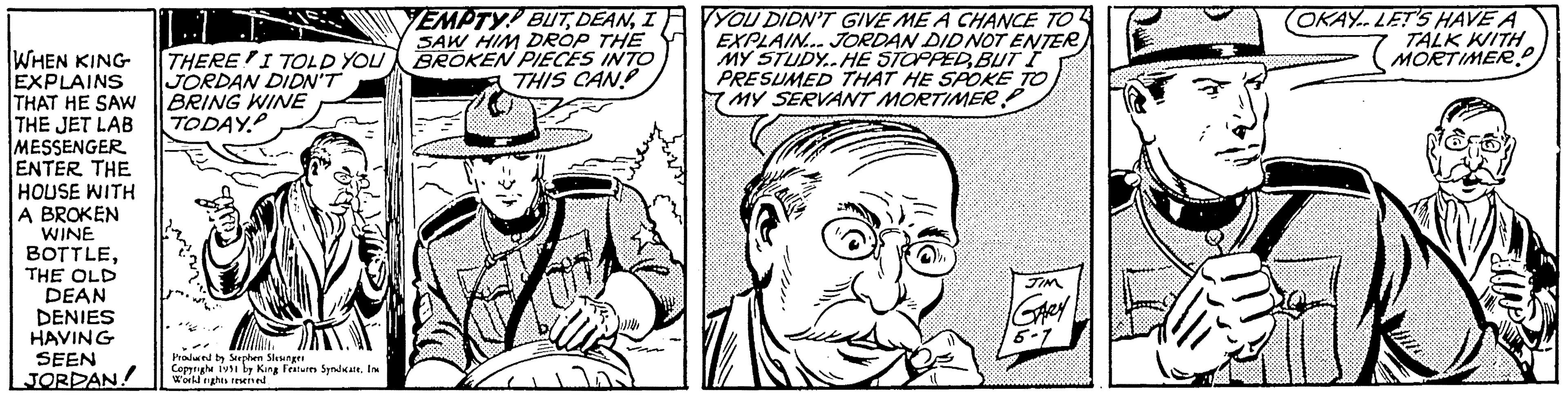 Font OCR: WHEN KING EXPLAINS THAT HE SAW THE JET LAB MESSENGER ENTER THE HOUSE WITH A BROKEN WINE BOTTLETHE OLD DEAN DENIES HAVING SEEN JORDAN THERE I TOLD YOU JORDAN DIDN'T BRING WINE TODAY. Produced by Stephen Slesinger Copyright 1991 by King Features Syndicate. In World rights reserved EMPTY BUTI SAW HIM DROP THE BROKEN PIECES INTO THIS CAN To YOU DIDN'T GIVE ME A CHANCE TO EXPLAIN... JORDAN DID NOT ENTER MY STUDY..HE STOPPEDBUT I PRESUMED THAT HE SPOKE TO MY SERVANT MORTIMER ?? ???? ?? ??? T JIM GARY 5-7 OKAY. LET'S HAVE A TALK WITH MORTIMER! WHEN KING EXPLAINS THAT HE SAW THE JET LAB MESSENGER ENTER THE HOUSE WITH A BROKEN WINE BOTTLETHE OLD DEAN DENIES HAVING SEEN JORDAN THERE I TOLD YOU JORDAN DIDN'T BRING WINE TODAY . Produced by Stephen Slesinger Copyright 1991 by King Features Syndicate . In World rights reserved EMPTY BUTI SAW HIM DROP THE BROKEN PIECES INTO THIS CAN To YOU DIDN'T GIVE ME A CHANCE TO EXPLAIN ... JORDAN DID NOT ENTER MY STUDY..HE STOPPEDBUT I PRESUMED THAT HE SPOKE TO MY SERVANT MORTIMER ?? ???? ?? ??? T JIM GARY 5-7 OKAY . LET'S HAVE A TALK WITH MORTIMER !