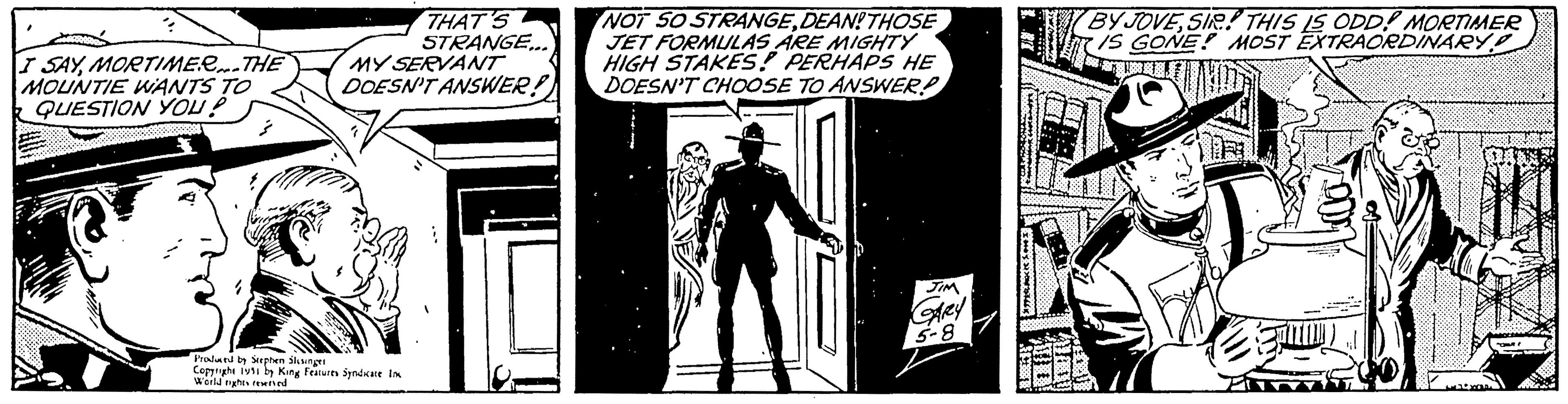 Drawing OCR: I SAYMORTIMER...THE MOUNTIE WANTS TO QUESTION YOU? (0 THAT'S STRANGE.. MY SERVANT DOESN'T ANSWER! 7 Produced by Stephen Slesinger Copyright 1951 by King Features Syndicate in World nights reserved NOT SO STRANGEDEAN!THOSE JET FORMULAS ARE MIGHTY HIGH STAKES! PERHAPS HE DOESN'T CHOOSE TO ANSWER! JIM GARY 5-8 14 BY JOVESIR! THIS IS ODD! MORTIMER IS GONE! MOST EXTRAORDINARY ? DE YOR out! I SAYMORTIMER ... THE MOUNTIE WANTS TO QUESTION YOU ? ( 0 THAT'S STRANGE .. MY SERVANT DOESN'T ANSWER ! 7 Produced by Stephen Slesinger Copyright 1951 by King Features Syndicate in World nights reserved NOT SO STRANGEDEAN ! THOSE JET FORMULAS ARE MIGHTY HIGH STAKES ! PERHAPS HE DOESN'T CHOOSE TO ANSWER ! JIM GARY 5-8 14 BY JOVESIR ! THIS IS ODD ! MORTIMER IS GONE ! MOST EXTRAORDINARY ? DE YOR out !