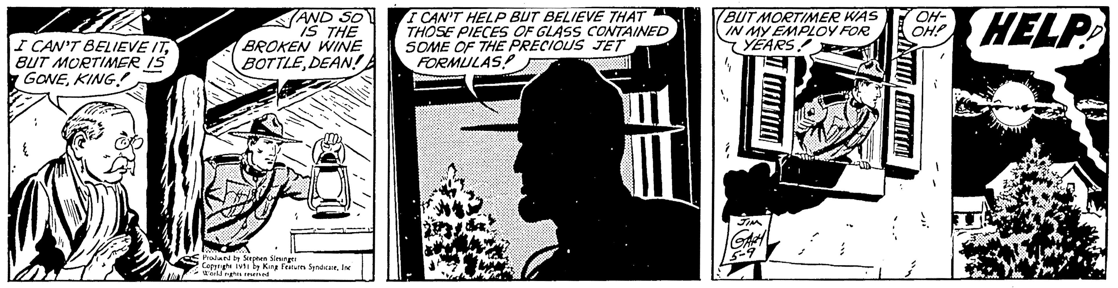 Visual arts Faces (1) OCR: I CAN'T BELIEVE ITBUT MORTIMER IS GONEKING { AND SO IS THE BROKEN WINE BOTTLEDEAN! Produced by Stephen Slesinger Copyrighe 1991 by King Features SyndicateInc World rights reserved I CAN'T HELP BUT BELIEVE THAT THOSE PIECES OF GLASS CONTAINED SOME OF THE PRECIOUS JET FORMULAS! BUT MORTIMER WAS IN MY EMPLOY FOR YEARS! JIM GARY 5-9 512 A OH- OH! HELP I CAN'T BELIEVE ITBUT MORTIMER IS GONEKING { AND SO IS THE BROKEN WINE BOTTLEDEAN ! Produced by Stephen Slesinger Copyrighe 1991 by King Features SyndicateInc World rights reserved I CAN'T HELP BUT BELIEVE THAT THOSE PIECES OF GLASS CONTAINED SOME OF THE PRECIOUS JET FORMULAS ! BUT MORTIMER WAS IN MY EMPLOY FOR YEARS ! JIM GARY 5-9 512 A OH OH ! HELP