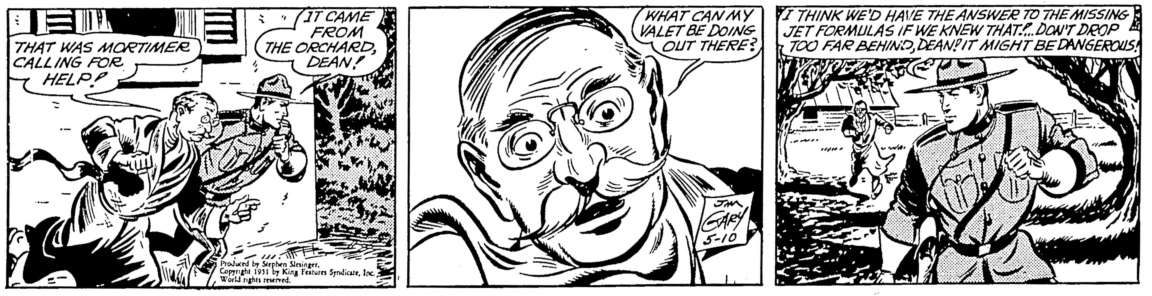 Ear OCR: DEM THAT WAS MORTIMER CALLING FOR HELP! -- le IT CAME FROM THE ORCHARDDEAN! 7 4 111 Produced by Stephen Slesinger. Copyright 1951 by King Features SyndicateWorld rights reserved. WHAT CAN MY VALET BE DOING OUT THERE? GARY 5-10 I THINK WE'D HAVE THE ANSWER TO THE MISSING JET FORMULAS IF WE KNEW THAT. DON'T DROP TOO FAR BEHINODEANDIT MIGHT BE DANGEROUS END A 22 .. WA DEM THAT WAS MORTIMER CALLING FOR HELP ! -- le IT CAME FROM THE ORCHARDDEAN ! 7 4 111 Produced by Stephen Slesinger . Copyright 1951 by King Features SyndicateWorld rights reserved . WHAT CAN MY VALET BE DOING OUT THERE ? GARY 5-10 I THINK WE'D HAVE THE ANSWER TO THE MISSING JET FORMULAS IF WE KNEW THAT . DON'T DROP TOO FAR BEHINODEANDIT MIGHT BE DANGEROUS END A 22 .. WA