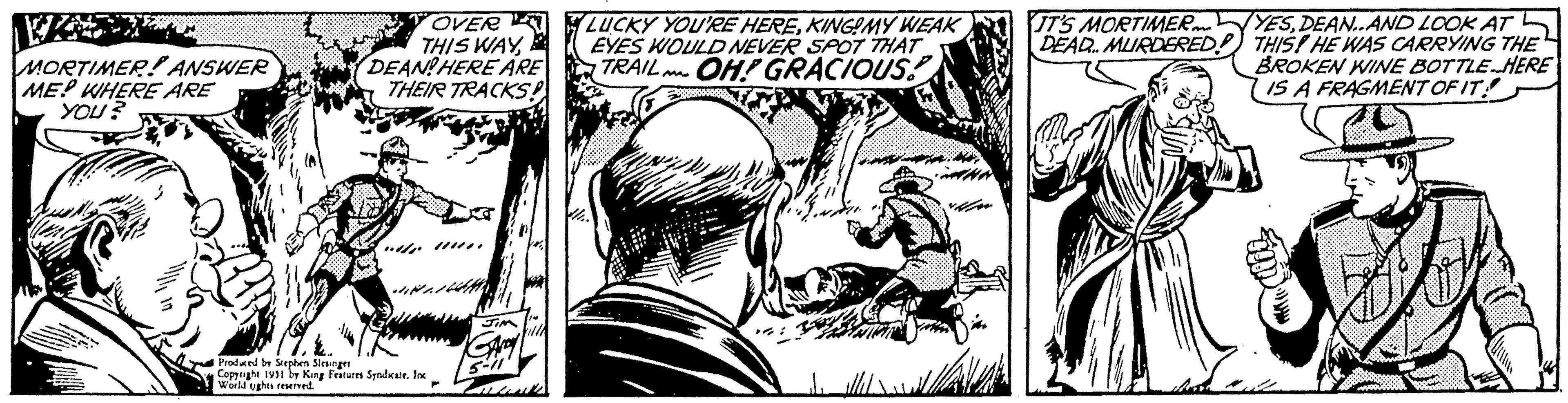Printmaking OCR: MORTIMER ANSWER ME? WHERE ARE YOU? OVER THIS WAYDEAN! HERE ARE THEIR TRACKS!! Produced by Stephen Slesinger Copyright 1991 by King Features Syndicate. Inc World ughts reserved. JIM GAMY 5-11 Lous LUCKY YOU'RE HEREKING!MY WEAK EYES WOULD NEVER SPOT THAT TRAIL OH! GRACIOUS! IT'S MORTIMER DEAD MURDERED! B YESDEAN..AND LOOK AT THIS! HE WAS CARRYING THE BROKEN WINE BOTTLE HERE IS A FRAGMENT OF IT! MORTIMER ANSWER ME ? WHERE ARE YOU ? OVER THIS WAYDEAN ! HERE ARE THEIR TRACKS !! Produced by Stephen Slesinger Copyright 1991 by King Features Syndicate . Inc World ughts reserved . JIM GAMY 5-11 Lous LUCKY YOU'RE HEREKING ! MY WEAK EYES WOULD NEVER SPOT THAT TRAIL OH ! GRACIOUS ! IT'S MORTIMER DEAD MURDERED ! B YESDEAN..AND LOOK AT THIS ! HE WAS CARRYING THE BROKEN WINE BOTTLE HERE IS A FRAGMENT OF IT !