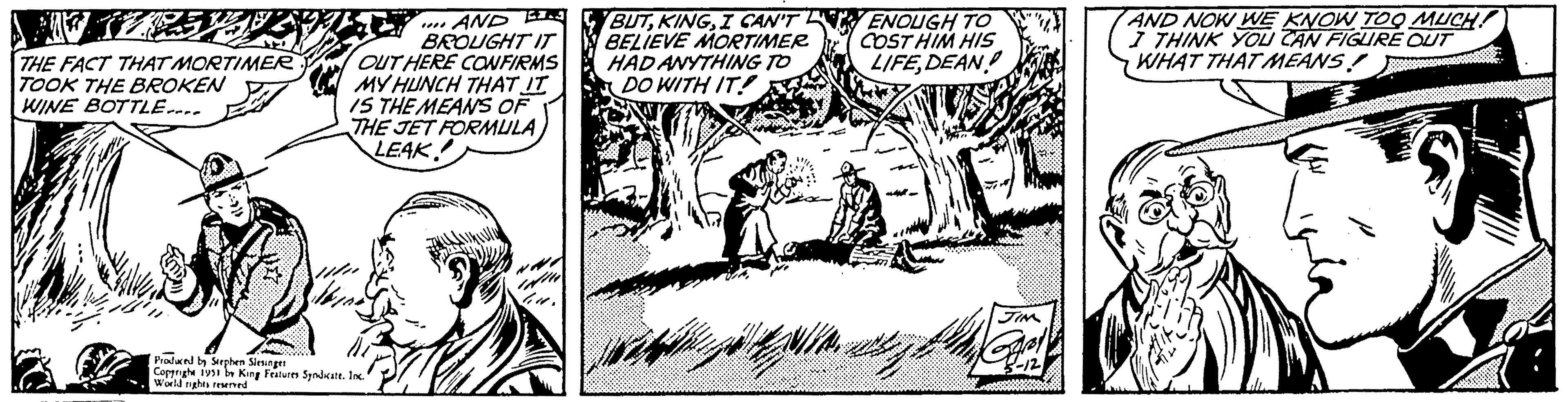 Illustration OCR: THE FACT THAT MORTIMER TOOK THE BROKEN WINE BOTTLE.... AND J BROUGHT IT OUT HERE CONFIRMS MY HUNCH THAT IT IS THE MEANS OF THE JET FORMULA LEAK! Produced by Stephen Slesinger Copyrighe 1951 b King Features Syndicate. Inc." World rights reserved Gu. BUTI CAN'T BELIEVE MORTIMER HAD ANYTHING TO DO WITH IT! t. L ENOUGH TO COST HIM HIS LIFEDEAN JIM Gary 3-12 AND NOW WE KNOW TOO MUCH! I THINK YOU CAN FIGURE OUT WHAT THAT MEANS! ww THE FACT THAT MORTIMER TOOK THE BROKEN WINE BOTTLE .... AND J BROUGHT IT OUT HERE CONFIRMS MY HUNCH THAT IT IS THE MEANS OF THE JET FORMULA LEAK ! Produced by Stephen Slesinger Copyrighe 1951 b King Features Syndicate . Inc. " World rights reserved Gu . BUTI CAN'T BELIEVE MORTIMER HAD ANYTHING TO DO WITH IT ! t . L ENOUGH TO COST HIM HIS LIFEDEAN JIM Gary 3-12 AND NOW WE KNOW TOO MUCH ! I THINK YOU CAN FIGURE OUT WHAT THAT MEANS ! ww