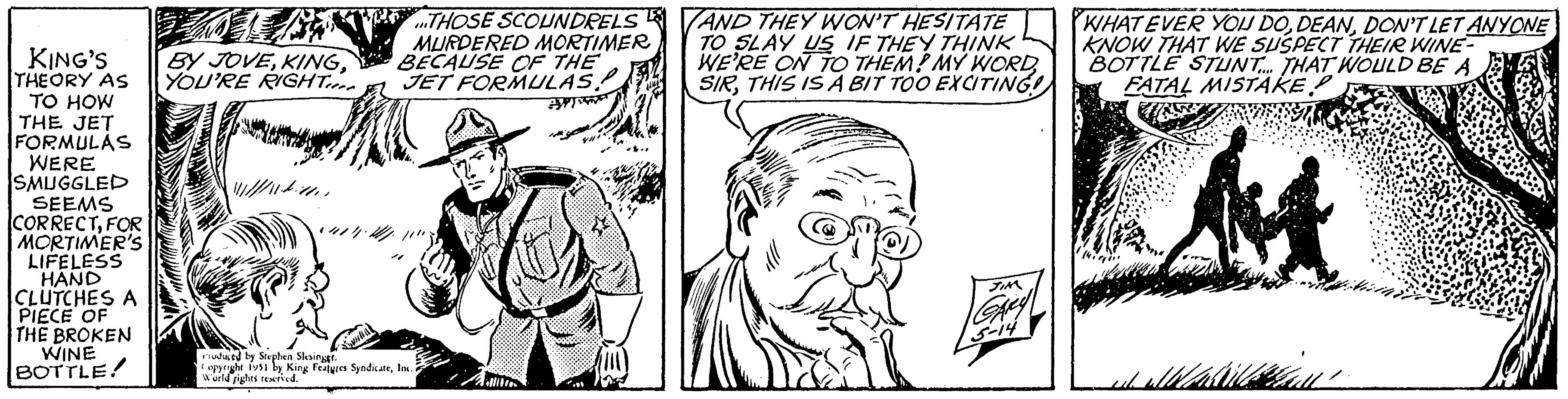 Gesture OCR: KING'S THEORY AS TO HOW THE JET FORMULAS WERE SMUGGLED SEEMS CORRECTFOR MORTIMER'S LIFELESS HAND CLUTCHES A PIECE OF THE BROKEN WINE BOTTLE! N H BY JOVEYOU'RE RIGHT ///.. bitter Silla THOSE SCOUNDRELS MURDERED MORTIMER BECAUSE OF THE JET FORMULAS! ?? Produced by Stephen Slesings. Copyright 1951 by King Features SyndicateInc. World fights reserved. X AND THEY WON'T HESITATE TO SLAY US IF THEY THINK WE'RE ON TO THEM! MY WORDTHIS IS A BIT TOO EXCITING! X JIM GARY 5-14 WHATEVER YOU DODON'T LET ANYONE KNOW THAT WE SUSPECT THEIR WINE BOTTLE STUNT.... THAT WOULD BE A FATAL MISTAKE shall KING'S THEORY AS TO HOW THE JET FORMULAS WERE SMUGGLED SEEMS CORRECTFOR MORTIMER'S LIFELESS HAND CLUTCHES A PIECE OF THE BROKEN WINE BOTTLE ! N H BY JOVEYOU'RE RIGHT /// .. bitter Silla THOSE SCOUNDRELS MURDERED MORTIMER BECAUSE OF THE JET FORMULAS ! ?? Produced by Stephen Slesings . Copyright 1951 by King Features SyndicateInc. World fights reserved . X AND THEY WON'T HESITATE TO SLAY US IF THEY THINK WE'RE ON TO THEM ! MY WORDTHIS IS A BIT TOO EXCITING ! X JIM GARY 5-14 WHATEVER YOU DODON'T LET ANYONE KNOW THAT WE SUSPECT THEIR WINE BOTTLE STUNT .... THAT WOULD BE A FATAL MISTAKE shall