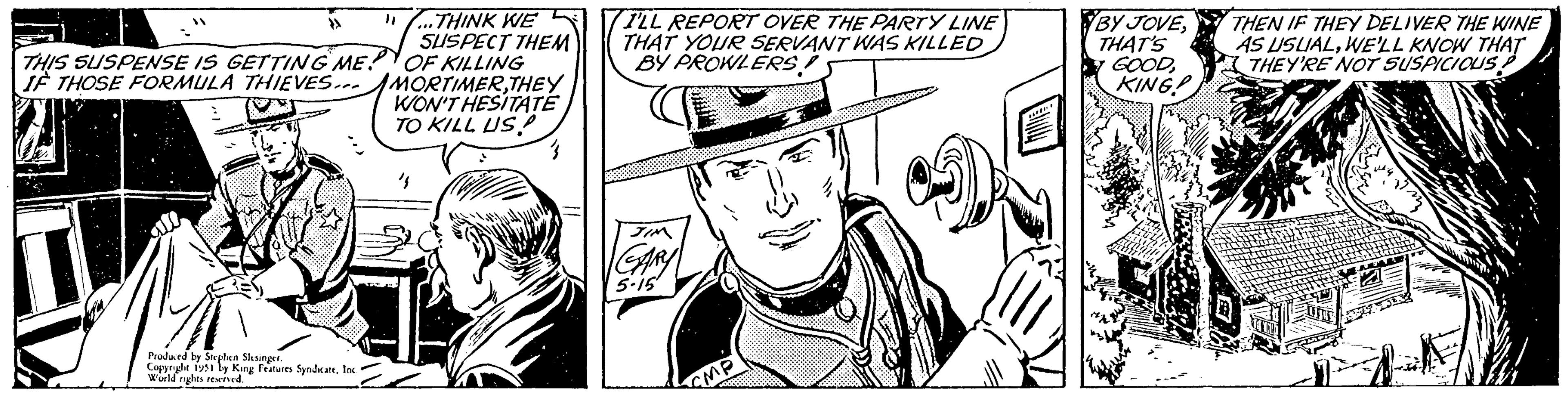 Organism OCR: THIS SUSPENSE IS GETTING ME! IF THOSE FORMULA THIEVES... Produced by Stephen Slesinger. Copyright 1951 by King Features SyndicateInc. World rights reserved. "...THINK WE SUSPECT THEM OF KILLING MORTIMERTHEY WON'T HESITATE TO KILL US ½ I'LL REPORT OVER THE PARTY LINE THAT YOUR SERVANT WAS KILLED BY PROWLERS! JIM GARY 5.15 MP BY JOVETHAT'S GOODKING! THEN IF THEY DELIVER THE WINE AS USUALWE'LL KNOW THAT THEY'RE NOT SUSPICIOUS ? THIS SUSPENSE IS GETTING ME ! IF THOSE FORMULA THIEVES ... Produced by Stephen Slesinger . Copyright 1951 by King Features SyndicateInc. World rights reserved . " ... THINK WE SUSPECT THEM OF KILLING MORTIMERTHEY WON'T HESITATE TO KILL US ½ I'LL REPORT OVER THE PARTY LINE THAT YOUR SERVANT WAS KILLED BY PROWLERS ! JIM GARY 5.15 MP BY JOVETHAT'S GOODKING ! THEN IF THEY DELIVER THE WINE AS USUALWE'LL KNOW THAT THEY'RE NOT SUSPICIOUS ?