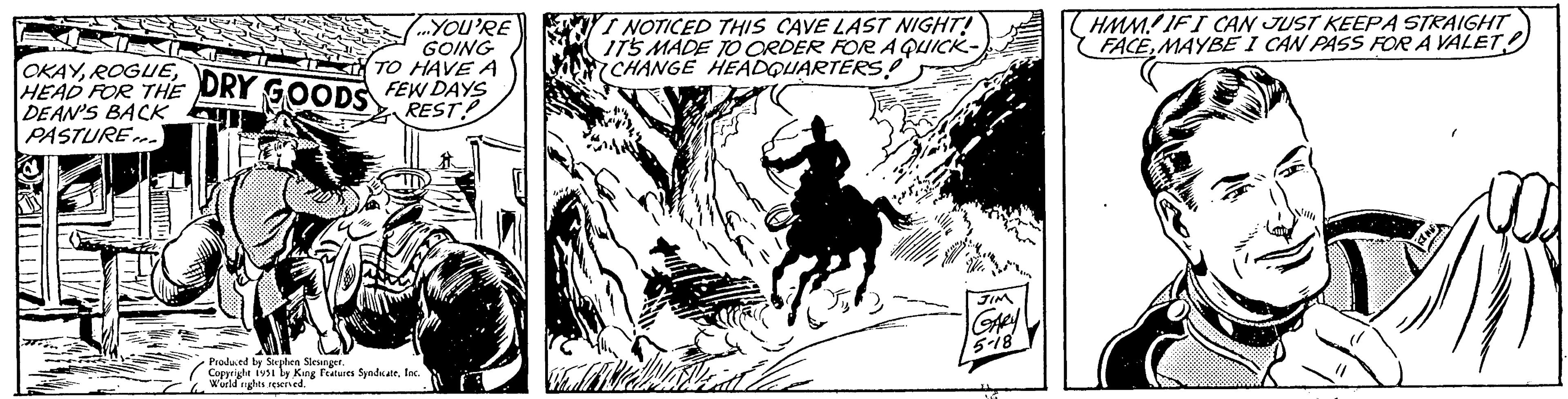 Horse tack OCR: ...YOU'RE GOING OKAYROGUE DRY GOODS FEW DAYS TO HAVE A HEAD THE REST DEAN'S BACK PASTURE...) Produced by Stephen Slesinger. Copyright 1951 by King Features SyndicateInc. World rights reserved. I NOTICED THIS CAVE LAST NIGHT! IT'S MADE TO ORDER FOR A QUICK- CHANGE HEADQUARTERS! CAME 5% JIM GARY 5-18 HMM IF I CAN JUST KEEPA STRAIGHT FACEMAYBE I CAN PASS FOR A VALET AND! ... YOU'RE GOING OKAYROGUE DRY GOODS FEW DAYS TO HAVE A HEAD THE REST DEAN'S BACK PASTURE ... ) Produced by Stephen Slesinger . Copyright 1951 by King Features SyndicateInc. World rights reserved . I NOTICED THIS CAVE LAST NIGHT ! IT'S MADE TO ORDER FOR A QUICK CHANGE HEADQUARTERS ! CAME 5 % JIM GARY 5-18 HMM IF I CAN JUST KEEPA STRAIGHT FACEMAYBE I CAN PASS FOR A VALET AND !