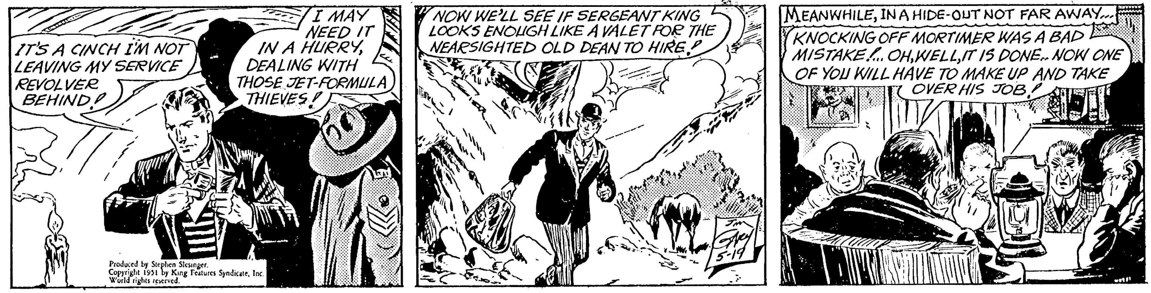 Parallel OCR: IT'S A CINCH I'M NOT LEAVING MY SERVICE REVOLVER BEHIND I MAY NEED IT IN A HURRYDEALING WITH THOSE JET-FORMULA THIEVES! 50 Anal Produced by Stephen Slesinger. Copyright 1951 by King Features SyndicateInc. World rights reserved. NOW WE'LL SEE IF SERGEANT KING LOOKS ENOUGH LIKE A VALET FOR THE NEARSIGHTED OLD DEAN TO HIRE E. JMN Grey 5-19 MEANWHILEIN A HIDE-OUT NOT FAR AWAY.... KNOCKING OFF MORTIMER WAS A BAD MISTAKE... OHIT IS DONE.. NOW ONE OF YOU WILL HAVE TO MAKE UP AND TAKE OVER HIS JOB! TOIRE w! IT'S A CINCH I'M NOT LEAVING MY SERVICE REVOLVER BEHIND I MAY NEED IT IN A HURRYDEALING WITH THOSE JET - FORMULA THIEVES ! 50 Anal Produced by Stephen Slesinger . Copyright 1951 by King Features SyndicateInc. World rights reserved . NOW WE'LL SEE IF SERGEANT KING LOOKS ENOUGH LIKE A VALET FOR THE NEARSIGHTED OLD DEAN TO HIRE E. JMN Grey 5-19 MEANWHILEIN A HIDE - OUT NOT FAR AWAY .... KNOCKING OFF MORTIMER WAS A BAD MISTAKE ... OHIT IS DONE .. NOW ONE OF YOU WILL HAVE TO MAKE UP AND TAKE OVER HIS JOB ! TOIRE w !