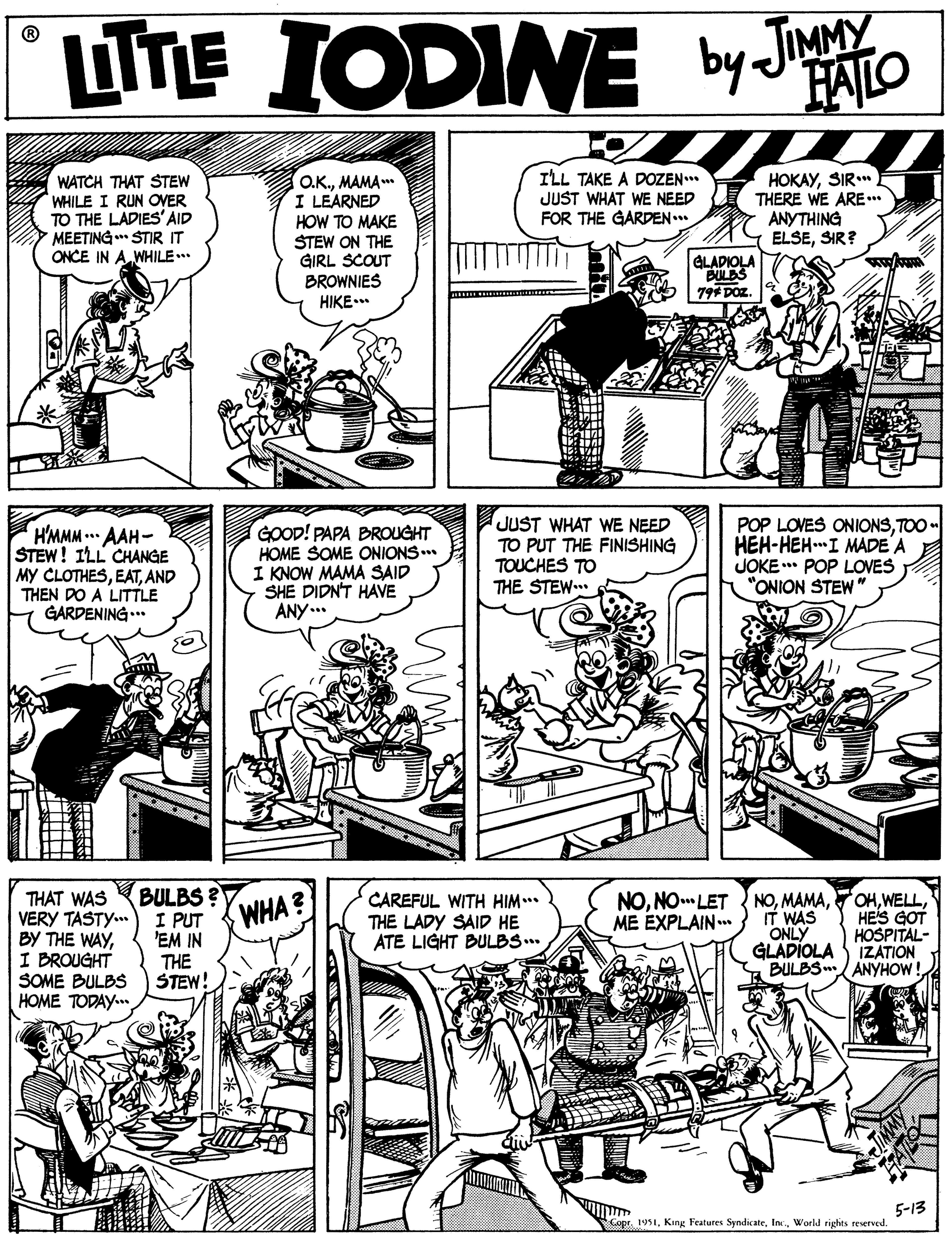Font OCR: LITE IODINE by JaAO FALO ILL TAKE A DOZEN* JUST WHAT WE NEED FOR THE GARDEN. WATCH THAT STEW WHILE I RUN OVER TO THE LADIES' AID MEETING STIR IT ONCE IN A.WHILE.. OK.MAMA I LEARNED HOW TO MAKE STEW ON THE GIRL SCOUT BROWNIES HIKE.* HOKAYSIR.* THERE WE ARE.* ANYTHING ELSESIR? GLADIOLA BULDS 79* DOz. HMMM . AAH- STEW! ILL CHANGE MY CLOTHESAND THEN DO A LITTLE GARDENING .* GOOD! PAPA BROUGHT HOME SOME ONIONS.. I KNOW MAMA SAID SHE DIDN'T HAVE ANY... JUST WHAT WE NEED TO PUT THE FINISHING TOUCHES TO THE STEW. POP LOVES ONIONSTOO - HEH-HEH.I MADE A JOKE * POP LOVES "ONION STEW" BULBS ? I PUT 'EM IN THE STEW! NOHES GOT THAT WAS VERY TASTY.. BY THE WAYI BROUGHT SOME BULBS HOME TODAY. WHA? CAREFUL WITH HIM... THE LADY SAID HE ATE LIGHT BULBS.. NONO LET ME EXPLAIN. IT WAS ONLY GLADIOLA S IZATION BULBS ANYHOW ! HOSPITAL- 5-13 Copr. 1951World rights reserved. LITE IODINE by JaAO FALO ILL TAKE A DOZEN* JUST WHAT WE NEED FOR THE GARDEN. WATCH THAT STEW WHILE I RUN OVER TO THE LADIES' AID MEETING STIR IT ONCE IN A.WHILE.. OK.MAMA I LEARNED HOW TO MAKE STEW ON THE GIRL SCOUT BROWNIES HIKE.* HOKAYSIR.* THERE WE ARE.* ANYTHING ELSESIR? GLADIOLA BULDS 79* DOz. HMMM . AAH- STEW! ILL CHANGE MY CLOTHESAND THEN DO A LITTLE GARDENING .* GOOD! PAPA BROUGHT HOME SOME ONIONS.. I KNOW MAMA SAID SHE DIDN'T HAVE ANY... JUST WHAT WE NEED TO PUT THE FINISHING TOUCHES TO THE STEW. POP LOVES ONIONSTOO - HEH-HEH.I MADE A JOKE * POP LOVES "ONION STEW" BULBS ? I PUT 'EM IN THE STEW! NOHES GOT THAT WAS VERY TASTY.. BY THE WAYI BROUGHT SOME BULBS HOME TODAY. WHA? CAREFUL WITH HIM... THE LADY SAID HE ATE LIGHT BULBS.. NONO LET ME EXPLAIN. IT WAS ONLY GLADIOLA S IZATION BULBS ANYHOW ! HOSPITAL- 5-13 Copr. 1951King Features SyndicateWorld rights reserved.