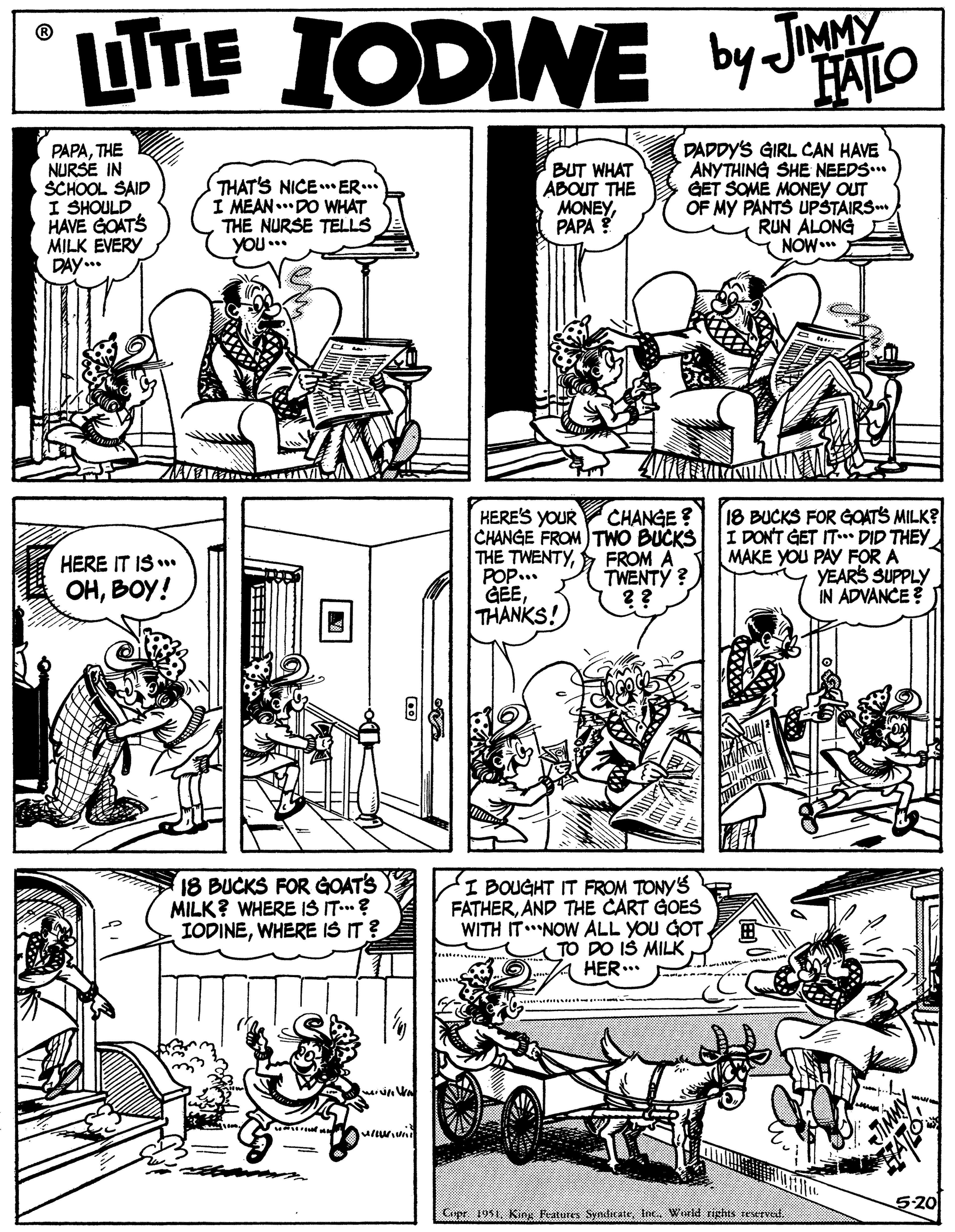 Publication OCR: LITE TnE IODINE by JIMMY FAILO PAPATHE NURSE IN SCHOOL SAID I SHOULD HAVE GOATS MILK EVERY DAY... THAT'S NICEER... I MEAN..DO WHAT THE NURSE TELLS YOU.. BUT WHAT ABOUT THE MONEYPAPA DADDY'S GIRL CAN HAVE ANYTHING SHE NEEDS.. GET SOME MONEY OUT OF MY PANTS UPSTAIRS RUN ALONG NOW.. CHANGE ? HERE'S YOUR CHANGE FROM TWO BUCKS IDONT GET IT DID THEY THE TWENTYPOP.. GEE THANKS! 18 BUCKS FOR GOATS MILK? FROM A TWENTY ? ?? MAKE YOU PAY FOR A YEARS SUPPLY IN ADVANCE ? HERE IT IS .. OHBOY! 18 BUCKS FOR GOATS MILK? WHERE IS IT? IODINEWHERE IS IT ? I BOUGHT IT FROM TONYS FATHERAND THE CART GOES WITH ITNOW ALL YOU GOT TO DO IŠ MILK HER... 5-20 Cepr 1951Inc. Werld rights teserved. LITE TnE IODINE by JIMMY FAILO PAPATHE NURSE IN SCHOOL SAID I SHOULD HAVE GOATS MILK EVERY DAY... THAT'S NICEER... I MEAN..DO WHAT THE NURSE TELLS YOU.. BUT WHAT ABOUT THE MONEYPAPA DADDY'S GIRL CAN HAVE ANYTHING SHE NEEDS.. GET SOME MONEY OUT OF MY PANTS UPSTAIRS RUN ALONG NOW.. CHANGE ? HERE'S YOUR CHANGE FROM TWO BUCKS IDONT GET IT DID THEY THE TWENTYPOP.. GEE THANKS! 18 BUCKS FOR GOATS MILK? FROM A TWENTY ? ?? MAKE YOU PAY FOR A YEARS SUPPLY IN ADVANCE ? HERE IT IS .. OHBOY! 18 BUCKS FOR GOATS MILK? WHERE IS IT? IODINEWHERE IS IT ? I BOUGHT IT FROM TONYS FATHERAND THE CART GOES WITH ITNOW ALL YOU GOT TO DO IŠ MILK HER... 5-20 Cepr 1951Kis Festures SyndicateInc. Werld rights teserved.