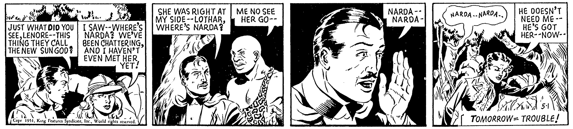 Line OCR: JUST WHAT DID YOU SEELENORE--THIS THING THEY CALL THE NEW SUN GOD? I SAW--WHERE'S NARDA? WE'VE BEEN CHATTERINGAND I HAVEN'T EVEN MET HER YET! Copr 1951World rights reserved. SHE WAS RIGHT AT MY SIDE -LOTHARWHERE'S NARDA? ME NO SEE HER GO-- 7 NARDA -- NARDA- NARDA.NARDA.. HE DOESN'T NEED ME- HE'S GOT HER-NOW-- TOMORROW TROUBLE! JUST WHAT DID YOU SEELENORE -- THIS THING THEY CALL THE NEW SUN GOD ? I SAW -- WHERE'S NARDA ? WE'VE BEEN CHATTERINGAND I HAVEN'T EVEN MET HER YET ! Copr 1951King Features SyndicateWorld rights reserved . SHE WAS RIGHT AT MY SIDE -LOTHARWHERE'S NARDA ? ME NO SEE HER GO- 7 NARDA -- NARDA NARDA.NARDA .. HE DOESN'T NEED ME HE'S GOT HER - NOW- TOMORROW TROUBLE !