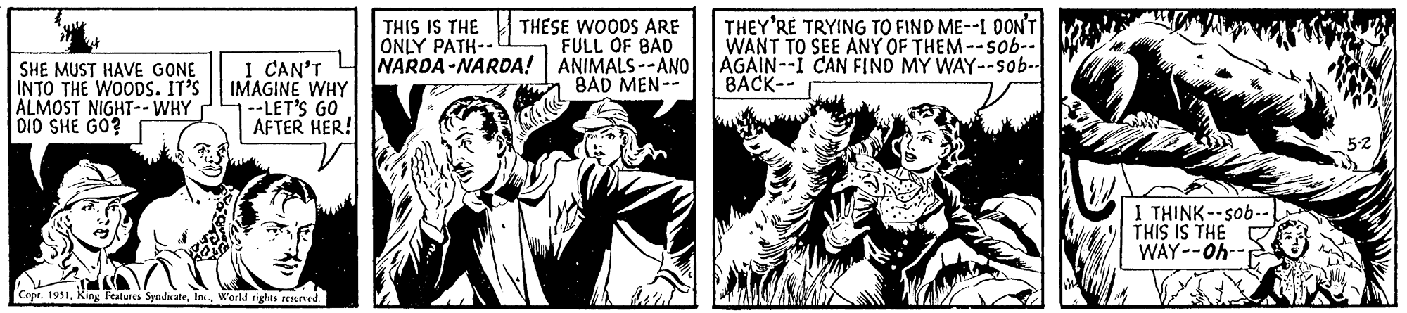 Monochrome OCR: SHE MUST HAVE GONE INTO THE WOODS. IT'S ALMOST NIGHT-- WHY DID SHE GO? I CAN'T IMAGINE WHY --LET'S GO AFTER HER! Copr. 1951World rights reserved. THESE WOODS ARE FULL OF BAD ANIMALS--AND BAD MEN-- THIS IS THE ONLY PATH-- NARDA-NARDA! THEY'RE TRYING TO FIND ME--I DON'T WANT TO SEE ANY OF THEM--sob-- AGAIN--I CAN FIND MY WAY--sob-- BACK-- I THINK--sob-- THIS IS THE WAY--Oh-- 5-2 SHE MUST HAVE GONE INTO THE WOODS . IT'S ALMOST NIGHT-- WHY DID SHE GO ? I CAN'T IMAGINE WHY --LET'S GO AFTER HER ! Copr . 1951King Features SyndicateWorld rights reserved . THESE WOODS ARE FULL OF BAD ANIMALS -- AND BAD MEN- THIS IS THE ONLY PATH- NARDA - NARDA ! THEY'RE TRYING TO FIND ME -- I DON'T WANT TO SEE ANY OF THEM -- sob- AGAIN -- I CAN FIND MY WAY -- sob- BACK- I THINK -- sob- THIS IS THE WAY -- Oh- 5-2