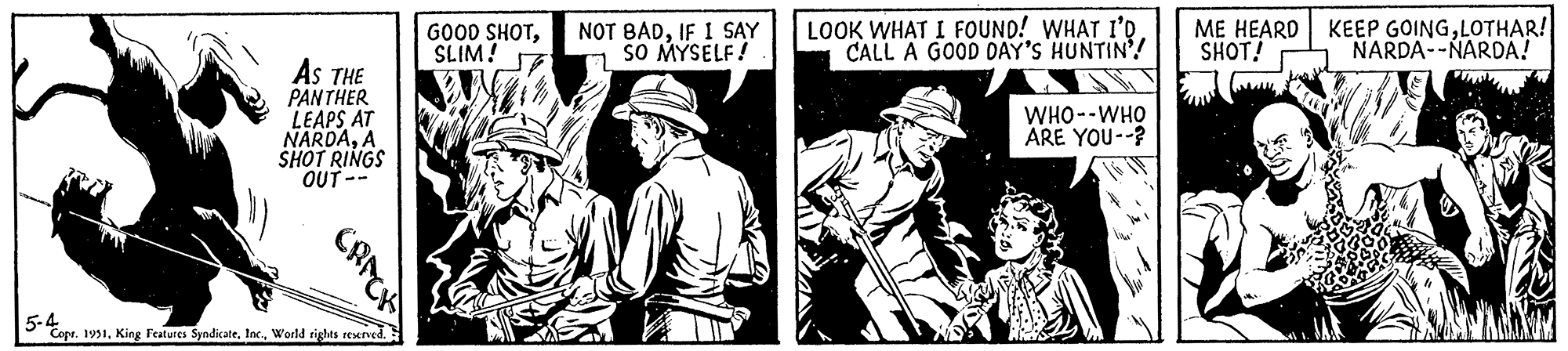 Comic book OCR: AS THE PANTHER LEAPS AT NARDAA SHOT RINGS OUT-- CRACK 5-4 Copr. 1951World rights reserved. GOOD SHOTSLIM! NOT BADIF I SAY SO MYSELF! LOOK WHAT I FOUND! WHAT I'D CALL A GOOD DAY'S HUNTIN! WHO--WHO ARE YOU--? ME HEARD KEEP GOINGLOTHAR! SHOT! NARDA--NARDA! AS THE PANTHER LEAPS AT NARDAA SHOT RINGS OUT- CRACK 5-4 Copr . 1951King Features SyndicateWorld rights reserved . GOOD SHOTSLIM ! NOT BADIF I SAY SO MYSELF ! LOOK WHAT I FOUND ! WHAT I'D CALL A GOOD DAY'S HUNTIN ! WHO -- WHO ARE YOU-- ? ME HEARD KEEP GOINGLOTHAR ! SHOT ! NARDA -- NARDA !