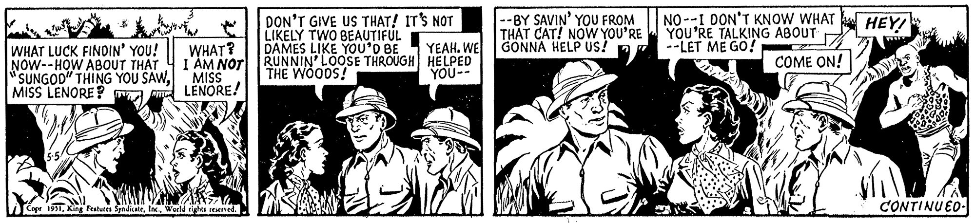 Illustration OCR: WHAT LUCK FINDIN' YOU! WHAT? NOW--HOW ABOUT THAT I AM NOT "SUNGOD" THING YOU SAWMISS MISS LENORE? LENORE! 5-5 Cops 1951World rights reserved. DON'T GIVE US THAT! IT'S NOT LIKELY TWO BEAUTIFUL DAMES LIKE YOU'D BE RUNNIN' LOOSE THROUGH THE WOODS! YEAH. WE HELPED YOU-- --BY SAVIN' YOU FROM THAT CAT! NOW YOU'RE GONNA HELP US! NO- I DON'T KNOW WHAT YOU'RE TALKING ABOUT --LET ME GO! COME ON! HEY! NIES CONTINUED WHAT LUCK FINDIN ' YOU ! WHAT ? NOW -- HOW ABOUT THAT I AM NOT " SUNGOD " THING YOU SAWMISS MISS LENORE ? LENORE ! 5-5 Cops 1951King Features SyndicateWorld rights reserved . DON'T GIVE US THAT ! IT'S NOT LIKELY TWO BEAUTIFUL DAMES LIKE YOU'D BE RUNNIN ' LOOSE THROUGH THE WOODS ! YEAH . WE HELPED YOU- --BY SAVIN ' YOU FROM THAT CAT ! NOW YOU'RE GONNA HELP US ! NO- I DON'T KNOW WHAT YOU'RE TALKING ABOUT --LET ME GO ! COME ON ! HEY ! NIES CONTINUED
