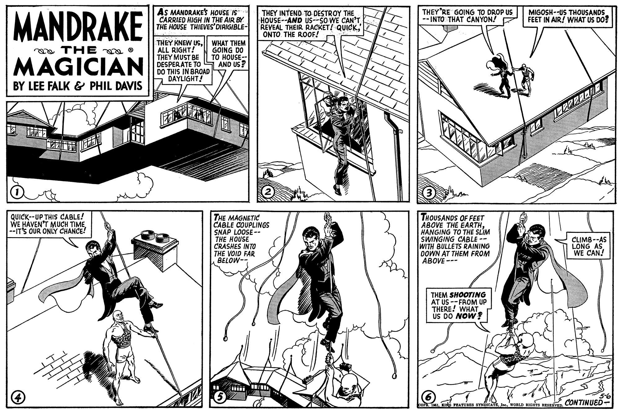 Style OCR: MANDRAKE THE ? MAGICIAN BY LEE FALK & PHIL DAVIS TELEN QUICK--UP THIS CABLE! WE HAVEN'T MUCH TIME--IT'S OUR ONLY CHANCE! 4 AS MANDRAKE'S HOUSE IS CARRIED HIGH IN THE AIR BY THE HOUSE THIEVES' DIRIGIBLE- THEY KNEW USALL RIGHT! THEY MUST BE DESPERATE TO DO THIS IN BROAD DAYLIGHT! WHAT THEM GOING DO TO HOUSE-- AND US? THEY INTEND TO DESTROY THE HOUSE--AND US--SO WE CAN'T REVEAL THEIR RACKET! QUICKONTO THE ROOF! THE MAGNETIC CABLE COUPLINGS SNAP LOOSE-- THE HOUSE CRASHES INTO THE VOID FAR BELOW-- 5 THEY'RE GOING TO DROP US --INTO THAT CANYON! (3) THOUSANDS OF FEET ABOVE THE EARTHHANGING TO THE SLIM SWINGING CABLE WITH BULLETS RAINING DOWN AT THEM FROM ABOVE THEM SHOOTING AT US -- FROM UP THERE! WHAT US DO NOW? MIGOSH--US THOUSANDS FEET IN AIR! WHAT US DO? T 122222EN COPR. 1951WORLD RIGHTS RESERVED. CLIMB--AS LONG AS WE CAN! 5-6 CONTINUED MANDRAKE THE ? MAGICIAN BY LEE FALK & PHIL DAVIS TELEN QUICK -- UP THIS CABLE ! WE HAVEN'T MUCH TIME--IT'S OUR ONLY CHANCE ! 4 AS MANDRAKE'S HOUSE IS CARRIED HIGH IN THE AIR BY THE HOUSE THIEVES ' DIRIGIBLE THEY KNEW USALL RIGHT ! THEY MUST BE DESPERATE TO DO THIS IN BROAD DAYLIGHT ! WHAT THEM GOING DO TO HOUSE- AND US ? THEY INTEND TO DESTROY THE HOUSE -- AND US -- SO WE CAN'T REVEAL THEIR RACKET ! QUICKONTO THE ROOF ! THE MAGNETIC CABLE COUPLINGS SNAP LOOSE- THE HOUSE CRASHES INTO THE VOID FAR BELOW- 5 THEY'RE GOING TO DROP US --INTO THAT CANYON ! ( 3 ) THOUSANDS OF FEET ABOVE THE EARTHHANGING TO THE SLIM SWINGING CABLE WITH BULLETS RAINING DOWN AT THEM FROM ABOVE THEM SHOOTING AT US -- FROM UP THERE ! WHAT US DO NOW ? MIGOSH -- US THOUSANDS FEET IN AIR ! WHAT US DO ? T 122222EN COPR . 1951KING FEATURES SYNDICATEWORLD RIGHTS RESERVED . CLIMB -- AS LONG AS WE CAN ! 5-6 CONTINUED