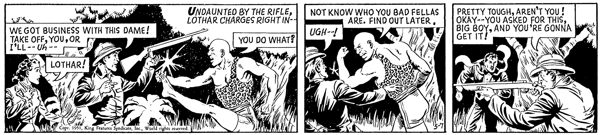 Conversation OCR: WE GOT BUSINESS WITH THIS DAME! TAKE OFFOR I'LL--Uh- LOTHAR! UNDAUNTED BY THE RIFLELOTHAR CHARGES RIGHT IN-- YOU DO WHAT? Copr. 1951World rights reserved. NOT KNOW WHO YOU BAD FELLAS ARE. FIND OUT LATERUGH--! PRETTY TOUGHAREN'T YOU ! OKAY--YOU ASKED FOR THISAND YOU'RE GONNA GET IT! WE GOT BUSINESS WITH THIS DAME ! TAKE OFFOR I'LL -- Uh LOTHAR ! UNDAUNTED BY THE RIFLELOTHAR CHARGES RIGHT IN- YOU DO WHAT ? Copr . 1951King Features SyndicateWorld rights reserved . NOT KNOW WHO YOU BAD FELLAS ARE . FIND OUT LATERUGH-- ! PRETTY TOUGHAREN'T YOU ! OKAY -- YOU ASKED FOR THISBIG BOYAND YOU'RE GONNA GET IT !