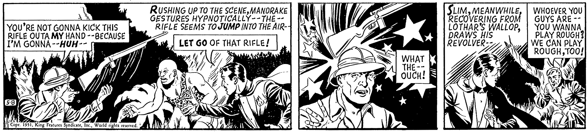 Illustration OCR: YOU'RE NOT GONNA KICK THIS RIFLE OUTA MY HAND--BECAUSE I'M GONNA--HUH-- 5-8 Copr. 1951World rights reserved. RUSHING UP TO THE SCENEMANDRAKE GESTURES HYPNOTICALLY-THE- RIFLE SEEMS TO JUMP INTO THE AIR-- LET GO OF THAT RIFLE! WHAT THE- OUCH! SLIMRECOVERING FROM LOTHAR'S WALLOPDRAWS HIS REVOLVER-- J WHOEVER YOU GUYS ARE - YOU WANNA PLAY ROUGH? WE CAN PLAY ROUGHTOO! YOU'RE NOT GONNA KICK THIS RIFLE OUTA MY HAND -- BECAUSE I'M GONNA -- HUH- 5-8 Copr . 1951King Features SyndicateWorld rights reserved . RUSHING UP TO THE SCENEMANDRAKE GESTURES HYPNOTICALLY - THE RIFLE SEEMS TO JUMP INTO THE AIR- LET GO OF THAT RIFLE ! WHAT THE OUCH ! SLIMRECOVERING FROM LOTHAR'S WALLOPDRAWS HIS REVOLVER- J WHOEVER YOU GUYS ARE - YOU WANNA PLAY ROUGH ? WE CAN PLAY ROUGHTOO !